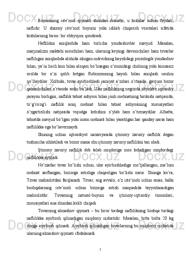 Buyumning   iste’mol   qiymati   shundan   iboratki,   u   kishilar   uchun   foydali,
naflidir.   U   shaxsiy   iste’mol   buyumi   yoki   ishlab   chiqarish   vositalari   sifatida
kishilarning biron-   bir   ehtiyojini   qondiradi.
Naflilikni   aniqlashda   ham   turlicha   yondashuvlar   mavjud.   Masalan,
marjinalizm   maktabi   asoschilari   ham,   ularning   keyingi   davomchilari   ham   tovarlar
nafliligini   aniqlashda alohida olingan individning hayolidagi psixologik yondashuv
bilan, ya’ni   hech kim bilan aloqasi bo’lmagan o’rmondagi cholning yoki kimsasiz
orolda   bir   o’zi   qolib   ketgan   Robinzonning   hayoli   bilan   aniqlash   usulini
qo’llaydilar. Xolbuki, tovar   ayirboshlash  jamiyat  a’zolari  o’rtasida, gavjum bozor
qatnashchilari o’rtasida sodir   bo’ladi. Ular naflilikning negizida obyektiv iqtisodiy
jarayon borligini, naflilik tabiat   ashyosi bilan jonli mehnatning birikishi natijasida,
to’g’rirog’i   naflilik   aniq   mehnat   bilan   tabiat   ashyosining   xususiyatlari
o’zgartirilishi   natijasida   vujudga   kelishini   o’ylab   ham   o’tirmaydilar.   Albatta,
tabiatda mavjud bo’lgan yoki inson mehnati bilan   yaratilgan har   qanday   narsa   ham
naflilikka   ega   bo’lavermaydi.
Shuning   uchun   iqtisodiyot   nazariyasida   ijtimoiy   zaruriy   naflilik   degan
tushuncha   ishlatiladi va bozor   mana   shu   ijtimoiy   zaruriy   naflilikni   tan   oladi.
Ijtimoiy   zaruriy   naflilik   deb   talab   miqdoriga   mos   keladigan   miqdordagi
naflilikka aytiladi.
Ne’matlar   tovar   bo’lishi   uchun,   ular   ayirboshlashga   mo’ljallangan,   ma’lum
mehnat   sarflangan,   bozorga   sotishga   chiqarilgan   bo’lishi   zarur.   Shunga   ko’ra,
Tovar mahsulotdan   farqlanadi.   Tovar,   eng   avvalo,   o’z   iste’moli   uchun   emas,   balki
boshqalarning   iste’moli   uchun   bozorga   sotish   maqsadida   tayyorlanadigan
mahsulotdir.   Tovarning   natural-buyum   va   ijtimoiy-iqtisodiy   tomonlari,
xususiyatlari   ana   shundan   kelib   chiqadi.
Tovarning   almashuv   qiymati   –   bu   biror   turdagi   naflilikning   boshqa   turdagi
naflilikka   ayirbosh   qilinadigan   miqdoriy   nisbatidir.   Masalan,   bitta   bolta   20   kg
donga   ayirbosh  qilinadi. Ayirbosh  qilinadigan tovarlarning bu miqdoriy nisbatida
ularning   almashuv qiymati   ifodalanadi.
7 