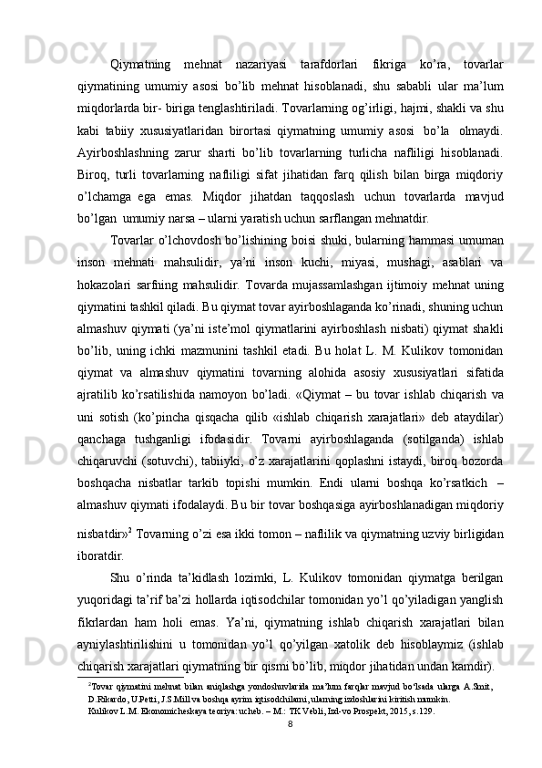 Qiymatning   mehnat   nazariyasi   tarafdorlari  
fikriga   ko’ra,   tovarlar
qiymatining   umumiy   asosi   bo’lib   mehnat   hisoblanadi,   shu   sababli   ular   ma’lum
miqdorlarda bir-   biriga   tenglashtiriladi.   Tovarlarning   og’irligi,   hajmi,   shakli   va   shu
kabi   tabiiy   xususiyatlaridan   birortasi   qiymatning   umumiy   asosi   bo’la   olmaydi.
Ayirboshlashning   zarur   sharti   bo’lib   tovarlarning   turlicha   nafliligi   hisoblanadi.
Biroq,   turli   tovarlarning   nafliligi   sifat   jihatidan   farq   qilish   bilan   birga   miqdoriy
o’lchamga   ega   emas.   Miqdor   jihatdan   taqqoslash   uchun   tovarlarda   mavjud
bo’lgan   umumiy   narsa –   ularni yaratish uchun   sarflangan   mehnatdir.
Tovarlar   o’lchovdosh   bo’lishining   boisi   shuki,   bularning   hammasi   umuman
inson   mehnati   mahsulidir,   ya’ni   inson   kuchi,   miyasi,   mushagi,   asablari   va
hokazolari   sarfning   mahsulidir.   Tovarda   mujassamlashgan   ijtimoiy   mehnat   uning
qiymatini   tashkil qiladi. Bu qiymat tovar ayirboshlaganda ko’rinadi, shuning uchun
almashuv   qiymati (ya’ni iste’mol qiymatlarini  ayirboshlash nisbati) qiymat shakli
bo’lib,   uning   ichki   mazmunini   tashkil   etadi.   Bu   holat   L.   M.   Kulikov   tomonidan
qiymat   va   almashuv   qiymatini   tovarning   alohida   asosiy   xususiyatlari   sifatida
ajratilib   ko’rsatilishida   namoyon   bo’ladi.   «Qiymat   –   bu   tovar   ishlab   chiqarish   va
uni   sotish   (ko’pincha   qisqacha   qilib   «ishlab   chiqarish   xarajatlari»   deb   ataydilar)
qanchaga   tushganligi   ifodasidir.   Tovarni   ayirboshlaganda   (sotilganda)   ishlab
chiqaruvchi   (sotuvchi),   tabiiyki, o’z xarajatlarini  qoplashni  istaydi,  biroq bozorda
boshqacha   nisbatlar   tarkib   topishi   mumkin.   Endi   ularni   boshqa   ko’rsatkich   –
almashuv qiymati ifodalaydi. Bu   bir tovar boshqasiga ayirboshlanadigan miqdoriy
nisbatdir» 2
 
Tovarning o’zi esa ikki   tomon   –   naflilik   va qiymatning   uzviy   birligidan
iboratdir.
Shu   o’rinda   ta’kidlash   lozimki,   L.   Kulikov   tomonidan   qiymatga   berilgan
yuqoridagi ta’rif ba’zi hollarda iqtisodchilar tomonidan yo’l qo’yiladigan yanglish
fikrlardan   ham   holi   emas.   Ya’ni,   qiymatning   ishlab   chiqarish   xarajatlari   bilan
ayniylashtirilishini   u   tomonidan   yo’l   qo’yilgan   xatolik   deb   hisoblaymiz   (ishlab
chiqarish   xarajatlari   qiymatning   bir   qismi   bo’lib,   miqdor   jihatidan   undan   kamdir).
2
T о var   qiymatini   m е hnat   bilan   aniqlashga   yond о shuvlarida   ma’lum   farqlar   mavjud   bo‘lsada   ularga   A.Smit,  
D.Rikard о ,   U.P е tti,   J.S.Mill   va   b о shqa   ayrim   iqtis о dchilarni,   ularning   izd о shlarini   kiritish mumkin.
Kulik о v   L.M. Ek о n о mich е skaya   t ео riya: uch е b. –   M.:   TK   V е bli,   Izd-v о   Pr о sp е kt,   2015,   s.129.
8 