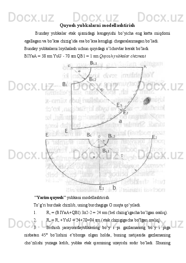 Quyosh yubkalarni modellashtirish 
Bunday   yubkalar   etak   qismidagi   kengayishi   bo’yicha   eng   katta   miqdorni
egallagan va bo’ksa chizig’ida esa bo’ksa kengligi chegaralanmagan bo’ladi. 
Bunday yubkalarni loyihalash uchun quyidagi o’lchovlar kerak bo’ladi. 
BIYaA = 38 sm YuU - 70 sm QB1 = 1 sm  Quyosh yubkalar   chizmasi  
 " Yarim   quyosh "  yubkani   modellashtirish  
To ’ g ’ ri   burchak   chizilib ,  uning   burchagiga   O   nuqta   qo ’ yiladi . 
1. R, = (BIYaA+QBl):3x2-2 = 24 sm (bel chizig’igacha bo’lgan oraliq). 
2. R, = R, +YuU = 24+70=94 sm (etak chizigigacha bo’lgan oraliq). 
3. Bichish   jarayonidayubkaning   bo’y   i   pi   gazlamaning   bo’y   i   piga
nisbatan   45°   bo’lishini   e’tiborga   olgan   holda,   buning   natijasida   gazlamaning
cho’zilishi   yuzaga   kelib,   yubka   etak   qismining   uzayishi   sodir   bo’ladi.   Shuning 