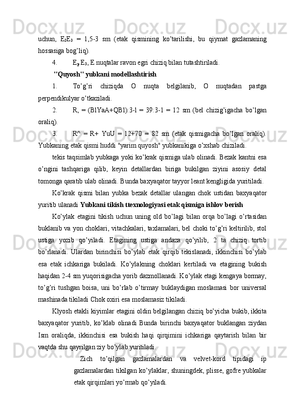 uchun,   E
2 E
3   =   1,5-3   sm   (etak   qismining   ko’tarilishi,   bu   qiymat   gazlamaning
hossasiga bog’liq). 
4. E
p  E
3 , E nuqtalar ravon egri chiziq bilan tutashtiriladi. 
  "Quyosh" yubkani modellashtirish 
1. To’g’ri   chiziqda   O   nuqta   belgilanib,   O   nuqtadan   pastga
perpendikulyar o’tkaziladi. 
2. R,   =   (BlYaA+QBl):3-l   =   39:3-1   =   12   sm   (bel   chizig’igacha   bo’lgan
oraliq). 
3. R^   =   R+   YuU   =   12+70   =   82   sm   (etak   qismigacha   bo’lgan   oraliq).
Yubkaning etak qismi huddi "yarim quyosh" yubkanikiga o’xshab chiziladi. 
tekis taqsimlab yubkaga yoki ko’krak qismiga ulab olinadi. Bezak kantni esa
o’ngini   tashqariga   qilib,   keyin   detallardan   biriga   bukilgan   ziyini   asosiy   detal
tomonga qaratib ulab olinadi. Bunda baxyaqator tayyor leant kengligida yuritiladi. 
Ko’krak   qismi   bilan   yubka   bezak   detallar   ulangan   chok   ustidan   baxyaqator
yuritib ulanadi  Yubkani tikish ttexnologiyasi etak qismiga ishlov berish  
Ko’ylak   etagini   tikish   uchun   uning   old   bo’lagi   bilan   orqa   bo’lagi   o’rtasidan
buklanib va yon choklari, vitachkalari, taxlamalari, bel choki to’g’ri keltirilib, stol
ustiga   yozib   qo’yiladi.   Etagining   ustiga   andaza   qo’yilib,   2   ta   chiziq   tortib
bo’rlanadi.   Ulardan   birinchisi   bo’ylab   etak   qirqib   tekislanadi,   ikkinchisi   bo’ylab
esa   etak   ichkariga   bukiladi.   Ko’ylakning   choklari   kertiladi   va   etagining   bukish
haqidan 2-4 sm yuqorisigacha yorib dazmollanadi. Ko’ylak etagi kengaya bormay,
to’g’ri   tushgan   boisa,   uni   bo’rlab   o’tirmay   buklaydigan   moslamasi   bor   universal
mashinada tikiladi Chok oxiri esa moslamasiz tikiladi. 
Klyosh etakli kiyimlar etagini oldin belgilangan chiziq bo’yicha bukib, ikkita
baxyaqator   yuritib,   ko’klab   olinadi   Bunda   birinchi   baxyaqator   buklangan   ziydan
Ism   oraliqda,   ikkinchisi   esa   bukish   haqi   qirqimini   ichkariga   qaytarish   bilan   bir
vaqtda shu qayrilgan ziy bo’ylab yuritiladi. 
Zich   to’qilgan   gazlamalardan   va   velvet-kord   tipidagi   ip
gazlamalardan tikilgan ko’ylaklar, shuningdek, plisse, gofre yubkalar
etak qirqimlari yo’rmab qo’yiladi.  