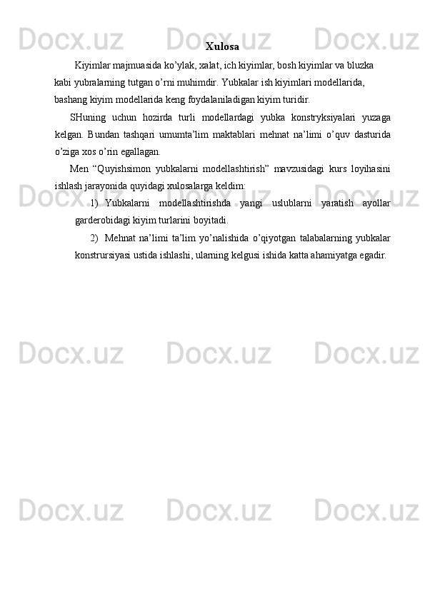 Xulosa
   Kiyimlar majmuasida ko’ylak, xalat, ich kiyimlar, bosh kiyimlar va bluzka 
kabi yubralarning tutgan o’rni muhimdir. Yubkalar ish kiyimlari modellarida, 
bashang kiyim modellarida keng foydalaniladigan kiyim turidir. 
SHuning   uchun   hozirda   turli   modellardagi   yubka   konstryksiyalari   yuzaga
kelgan.   Bundan   tashqari   umumta’lim   maktablari   mehnat   na’limi   o’quv   dasturida
o’ziga xos o’rin egallagan. 
Men   “Quyishsimon   yubkalarni   modellashtirish”   mavzusidagi   kurs   loyihasini
ishlash jarayonida quyidagi xulosalarga keldim: 
1) Yubkalarni   modellashtirishda   yangi   uslublarni   yaratish   ayollar
garderobidagi kiyim turlarini boyitadi. 
2) Mehnat   na’limi   ta’lim   yo’nalishida   o’qiyotgan   talabalarning   yubkalar
konstrursiyasi ustida ishlashi, ularning kelgusi ishida katta ahamiyatga egadir. 
 
 
 
  