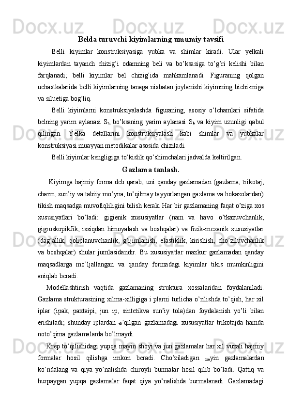 Belda turuvchi kiyimlarning umumiy tavsifi
Belli   kiyimlar   konstruksiyasiga   yubka   va   shimlar   kiradi.   Ular   yelkali
kiyimlardan   tayanch   chizig’i   odamning   beli   va   bo’ksasiga   to’g’ri   kelishi   bilan
farqlanadi;   belli   kiyimlar   bel   chizig’ida   mahkamlanadi.   Figuraning   qolgan
uchastkalarida belli kiyimlarning tanaga nisbatan joylanishi kiyimning bichi-miga
va siluetiga bog’liq. 
Belli   kiyimlarni   konstruksiyalashda   figuraning,   asosiy   o’lchamlari   sifatida
belning   yarim   aylanasi   S
t ,   bo’ksaning   yarim   aylanasi   S
b   va   kiyim   uzunligi   qabul
qilingan.   Yelka   detallarini   konstruksiyalash   kabi   shimlar   va   yubkalar
konstruksiyasi muayyan metodikalar asosida chiziladi. 
Belli kiyimlar kengligiga to’kislik qo’shimchalari jadvalda keltirilgan. 
Gazlama tanlash.
  Kiyimga hajmiy  forma deb  qarab,  uni   qanday  gazlamadan  (gazlama,  trikotaj,
charm, sun’iy va tabiiy mo’yna, to’qilmay tayyorlangan gazlama va hokazolardan)
tikish maqsadga muvofiqliligini bilish kerak. Har bir gazlamaning faqat o’ziga xos
xususiyatlari   bo’ladi:   gigienik   xususiyatlar   (nam   va   havo   o’tkazuvchanlik,
gigroskopikJik,   issiqdan   himoyalash   va   boshqalar)   va   fizik-mexanik   xususiyatlar
(dag’allik,   qoliplanuvchanlik,   g’ijimlanish,   elastiklik,   kirishish,   cho’ziluvchanlik
va   boshqalar)   shular   jumlasidandir.   Bu   xususiyatlar   mazkur   gazlamadan   qanday
maqsadlarga   mo’ljallangan   va   qanday   formadagi   kiyimlar   tikis   mumkinligini
aniqlab beradi. 
Modellashtirish   vaqtida   gazlamaning   struktura   xossalaridan   foydalaniladi.
Gazlama strukturasining xilma-xilligiga i plarni turlicha o’rilishda to’qish, har xil
iplar   (ipak,   paxtaipi,   jun   ip,   sintetikva   sun’iy   tola)dan   foydalanish   yo’li   bilan
erishiladi;   shunday   iplardan  
t0 ’qilgan   gazlamadagi   xususiyatlar   trikotajda   hamda
noto’qima gazlamalarda bo’lmaydi. 
Krep to’qilishidagi yupqa mayin shoyi va jun gazlamalar har xil vuzali hajmiy
formalar   hosil   qilishga   imkon   beradi.   Cho’ziladigan  
ma yin   gazlamalardan
ko’ndalang   va   qiya   yo’nalishda   chiroyli   burmalar   hosil   qilib   bo’ladi.   Qattiq   va
hurpaygan   yupqa   gazlamalar   faqat   qiya   yo’nalishda   burmalanadi.   Gazlamadagi 