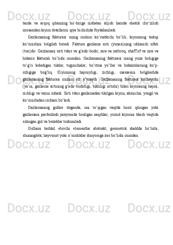 tanda   va   arqoq   iplanning   bir-biriga   nisbatan   siljish   hamda   elastik   cho’zilish
xossasidan kiyim detallarini qiya bichishda foydalaniladi. 
Gazlamaning   fakturasi   uning   muhim   ko’rsatkichi   bo’lib,   kiyimning   tashqi
ko’rinishini   belgilab   beradi.   Faktura   gazlama   sirti   (yuzasi)ning   ishlanish   sifati
(turi)dir. Gazlamani sirti tekis va g’adir-budir, xira va yaltiroq, shafTof va xira va
hokazo   fakturali   bo’lishi   mumkin.   Gazlamaning   fakturasi   uning   yuza   birligiga
to’g’ri   keladigan   tuklar,   tugunchalar,   bo’rtma   yo’llar   va   hokazolarning   ko’p-
ozligiga   bog’liq.   Kiyimning   hajmiyligi,   zichligi,   massasini   belgilashda
gazlamaning   fakturasi   muhim   rol   o’ynaydi.   Gazlamaning   fakturasi   kuchayishi
(ya’ni,   gazlama   sirtining   g’adir-budirligi,   tukliligi   ortishi)   bilan   kiyimning   hajmi,
zichligi va vazni oshadi. Sirti tekis gazlamadan tikilgan kiyim, aksincha, yengil va
ko’rinishidan ixcham bo’ladi. 
Gazlamaning   gullari   deganda,   uni   to’qigan   vaqtda   hosil   qilingan   yoki
gazlamani   pardozlash   jarayonida   bosilgan   naqshlar,   yoxud   kiyimni   tikish   vaqtida
solingan gul va bezaklar tushuniladi. 
Gullami   tashkil   etuvchi   elementlar   abstrakt,   geometrik   shaklda   bo’lishi,
shuningdek, hayvonot yoki o’simliklar dunyosiga xos bo’lishi mumkin. 
 
 
 
 
 
 
 
 
  