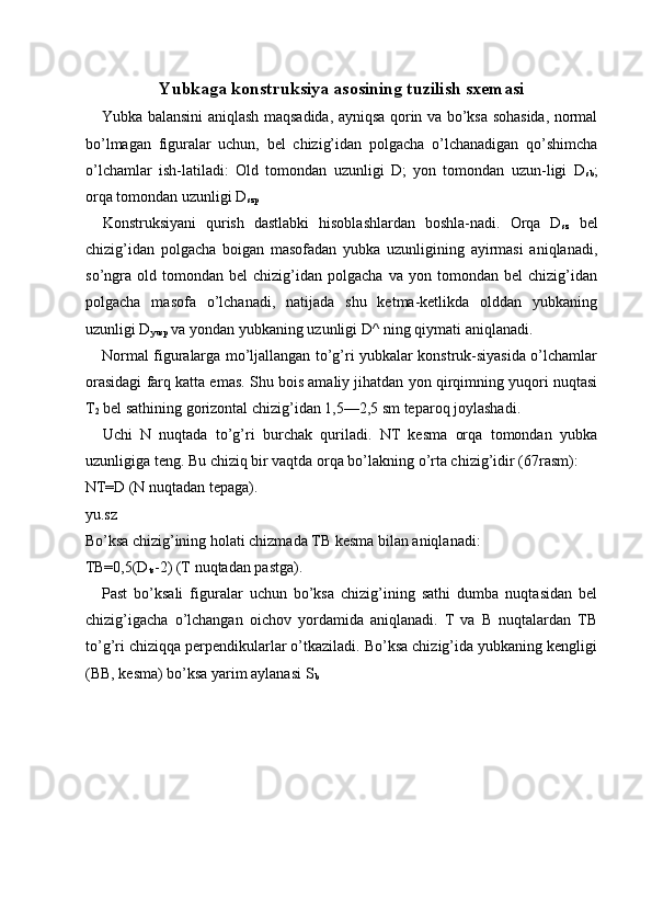 Yubkaga konstruksiya asosining tuzilish sxemasi
Yubka balansini aniqlash maqsadida, ayniqsa qorin va bo’ksa sohasida, normal
bo’lmagan   figuralar   uchun,   bel   chizig’idan   polgacha   o’lchanadigan   qo’shimcha
o’lchamlar   ish-latiladi:   Old   tomondan   uzunligi   D;   yon   tomondan   uzun-ligi   D
sb ;
orqa tomondan uzunligi D
szp  
Konstruksiyani   qurish   dastlabki   hisoblashlardan   boshla-nadi.   Orqa   D
sz   bel
chizig’idan   polgacha   boigan   masofadan   yubka   uzunligining   ayirmasi   aniqlanadi,
so’ngra   old   tomondan   bel   chizig’idan   polgacha   va   yon  tomondan   bel   chizig’idan
polgacha   masofa   o’lchanadi,   natijada   shu   ketma-ketlikda   olddan   yubkaning
uzunligi D
yusp  va yondan yubkaning uzunligi D^ ning qiymati aniqlanadi. 
Normal figuralarga mo’ljallangan to’g’ri yubkalar konstruk-siyasida o’lchamlar
orasidagi farq katta emas. Shu bois amaliy jihatdan yon qirqimning yuqori nuqtasi
T
2  bel sathining gorizontal chizig’idan 1,5—2,5 sm teparoq joylashadi. 
Uchi   N   nuqtada   to’g’ri   burchak   quriladi.   NT   kesma   orqa   tomondan   yubka
uzunligiga teng. Bu chiziq bir vaqtda orqa bo’lakning o’rta chizig’idir (67rasm): 
NT=D (N nuqtadan tepaga). 
yu.sz 
Bo’ksa chizig’ining holati chizmada TB kesma bilan aniqlanadi: 
TB=0,5(D
ts -2) (T nuqtadan pastga). 
Past   bo’ksali   figuralar   uchun   bo’ksa   chizig’ining   sathi   dumba   nuqtasidan   bel
chizig’igacha   o’lchangan   oichov   yordamida   aniqlanadi.   T   va   B   nuqtalardan   TB
to’g’ri chiziqqa perpendikularlar o’tkaziladi. Bo’ksa chizig’ida yubkaning kengligi
(BB, kesma) bo’ksa yarim aylanasi S
b  
 
 
  