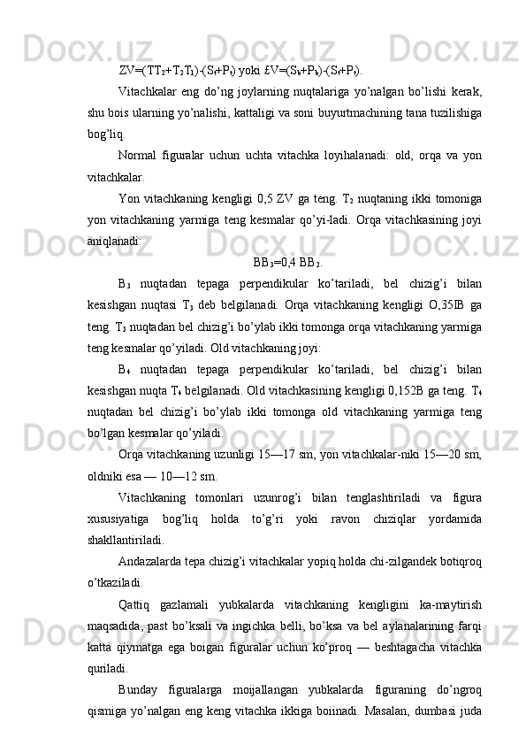 ZV=(TT
2 +T
2 T
1 )-(S
t +P
t ) yoki £V=(S
b +P
b )-(S
t +P
t ). 
Vitachkalar   eng   do’ng   joylarning   nuqtalariga   yo’nalgan   bo’lishi   kerak,
shu bois ularning yo’nalishi, kattaligi va soni buyurtmachining tana tuzilishiga
bog’liq. 
Normal   figuralar   uchun   uchta   vitachka   loyihalanadi:   old,   orqa   va   yon
vitachkalar. 
Yon vitachkaning kengligi  0,5 ZV ga teng. T
2   nuqtaning ikki tomoniga
yon   vitachkaning   yarmiga   teng   kesmalar   qo’yi-ladi.   Orqa   vitachkasining   joyi
aniqlanadi: 
BB
3 =0,4 BB
2 . 
B
3   nuqtadan   tepaga   perpendikular   ko’tariladi,   bel   chizig’i   bilan
kesishgan   nuqtasi   T
3   deb   belgilanadi.   Orqa   vitachkaning   kengligi   O,35IB   ga
teng. T
3  nuqtadan bel chizig’i bo’ylab ikki tomonga orqa vitachkaning yarmiga
teng kesmalar qo’yiladi. Old vitachkaning joyi: 
B
4   nuqtadan   tepaga   perpendikular   ko’tariladi,   bel   chizig’i   bilan
kesishgan nuqta T
4  belgilanadi. Old vitachkasining kengligi 0,152B ga teng. T
4
nuqtadan   bel   chizig’i   bo’ylab   ikki   tomonga   old   vitachkaning   yarmiga   teng
bo’lgan kesmalar qo’yiladi. 
Orqa vitachkaning uzunligi 15—17 sm, yon vitachkalar-niki 15—20 sm,
oldniki esa — 10—12 sm. 
Vitachkaning   tomonlari   uzunrog’i   bilan   tenglashtiriladi   va   figura
xususiyatiga   bog’liq   holda   to’g’ri   yoki   ravon   chiziqlar   yordamida
shakllantiriladi. 
Andazalarda tepa chizig’i vitachkalar yopiq holda chi-zilgandek botiqroq
o’tkaziladi. 
Qattiq   gazlamali   yubkalarda   vitachkaning   kengligini   ka-maytirish
maqsadida,   past   bo’ksali   va   ingichka   belli,   bo’ksa   va   bel   aylanalarining   farqi
katta   qiymatga   ega   boigan   figuralar   uchun   ko’proq   —   beshtagacha   vitachka
quriladi. 
Bunday   figuralarga   moijallangan   yubkalarda   figuraning   do’ngroq
qismiga  yo’nalgan  eng  keng vitachka  ikkiga  boiinadi. Masalan,  dumbasi  juda 