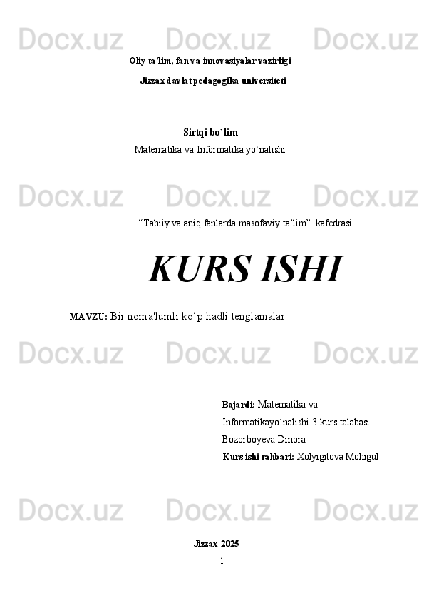                        Oliy   ta'lim,   fan   va   innovasiyalar   vazirligi 
                          Jizzax davlat pedagogika universiteti
Sirtqi bo`lim
Matematika va Informatika yo`nalishi
“Tabiiy va aniq fanlarda masofaviy ta’lim”    kafedrasi
KURS  ISHI
    MAVZU:   Bir noma'lumli ko‘p hadli tenglamalar 
Bajardi:   Matematika va 
Informatikayo`nalishi 3-kurs talabasi 
Bozorboyeva Dinora
                                                                       Kurs   ishi   rahbari:   Xolyigitova Mohigul
                            Jizzax- 2025
1 