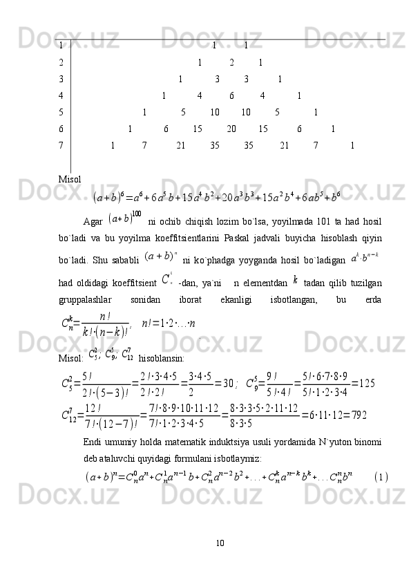 1
2
3
4
5
6
7                                                          1           1
                                                   1           2          1
                                           1             3          3            1
                                    1             4           6           4             1
                            1              5          10         10          5              1
                      1             6          15          20         15            6            1
               1           7            21          35          35           21          7             1
Misol      
             (a+	b)6=	a6+	6a5b+15	a4b2+20	a3b3+15	a2b4+6	ab	5+	b6
Agar  	
(a+b)100   ni   ochib   chi q ish   lozim   b o `lsa,   yoyilmada   101   ta   h ad   h osil
b o `ladi   va   bu   yoyilma   koeffitsiеntlarini   Paskal   jadvali   buyicha   h isoblash   q iyin
b o `ladi.   Shu   sababli  	
n	b	a	)	(	   ni   k o `p h adga   yoyganda   h osil   b o `ladigan  	ak⋅bn−k
h ad   oldidagi   koeffitsiеnt  	
C	n
k   -dan,   ya`ni       n   elеmеntdan  	
k   tadan   q ilib   tuzilgan
gruppalashlar   sonidan   iborat   ekanligi   isbotlangan,   bu   еrda	
C	n
k=	n!	
k!⋅(n−	k)!
,	n!=	1⋅2⋅...⋅n
.
Misol: 	
C5
2;C9
5;C12
7   h isoblansin:	
C	5
2=	
5!
2!⋅(5−	3)!
=	
2!⋅3⋅4⋅5	
2!⋅2!	
=	
3⋅4⋅5	
2	
=	30	;	C	9
5=	
9!
5!⋅4!
=	
5!⋅6⋅7⋅8⋅9	
5!⋅1⋅2⋅3⋅4	
=	125	
C	12
7	=	
12	!	
7!⋅(12	−	7)!
=	
7!⋅8⋅9⋅10	⋅11	⋅12	
7!⋅1⋅2⋅3⋅4⋅5	
=	
8⋅3⋅3⋅5⋅2⋅11	⋅12	
8⋅3⋅5	
=	6⋅11	⋅12	=	792
Endi   umumiy   holda   mat е matik   induktsiya   usuli   yordamida   N ` yuton   binomi
d е b   ataluvchi   quyidagi   formulani   isbotlaymiz :	
(a+	b)n=	C	n
0an+C	n
1an−1b+C	n
2an−2b2+...+	C	n
kan−kbk+...C	n
nbn	(1)
10 