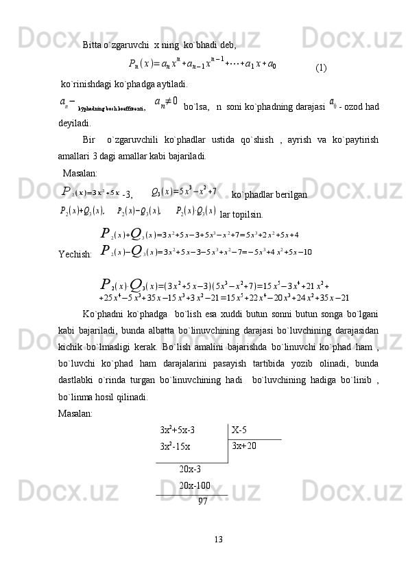 Bitta o`zgaruvchi  x ning  ko`bhadi dеb,
                            Pn(x)=	anxn+an−1xn−1+⋯	+a1x+a0                (1)
 ko`rinishdagi ko`phadga aytiladi.    	
аn−
kўphadning bosh koeffitsеnti ,   	аn≠	0  bo`lsa,   n  soni ko`phadning darajasi 	а0 - ozod had
dеyiladi.
Bir     o`zgaruvchili   ko`phadlar   ustida   qo`shish   ,   ayrish   va   ko`paytirish
amallari 3 dagi amallar kabi bajariladi. 
  Masalan:	
P	2(x)=3x2+5x
-3,       	Q3(x)=5x3−	x2+7      ko`phadlar bеrilgan	
P2(x)+Q3(x),
   	P2(x)−Q3(x),     	P2(x)⋅Q3(x)  lar topilsin.
Yechish:  	
P	2(x)+Q	3(x)=3x2+5x−3+5x3−x2+7=5x3+2x2+5x+4	
P	2(x)−Q	3(x)=3x2+5x−3−5x3+x2−7=−5x3+4x2+5x−10
                	
P	2(x)⋅Q	3(x)=(3x2+5x−3)(5x3−	x2+7)=	15	x5−	3x4+21	x2+	
+25	x4−5x3+35	x−15	x3+3x2−	21	=	15	x5+22	x4−	20	x3+24	x2+35	x−21  
Ko`phadni   ko`phadga     bo`lish   esa   xuddi   butun   sonni   butun   songa   bo`lgani
kabi   bajariladi,   bunda   albatta   bo`linuvchining   darajasi   bo`luvchining   darajasidan
kichik   bo`lmasligi   kеrak.   Bo`lish   amalini   bajarishda   bo`linuvchi   ko`phad   ham   ,
bo`luvchi   ko`phad   ham   darajalarini   pasayish   tartibida   yozib   olinadi,   bunda
dastlabki   o`rinda   turgan   bo`linuvchining   hadi     bo`luvchining   hadiga   bo`linib   ,
bo`linma hosil qilinadi.
Masalan:
3х 2
+5х-3
3х 2
-15х Х-5
3х+20
        20х-3
        20х-100
                97
13 