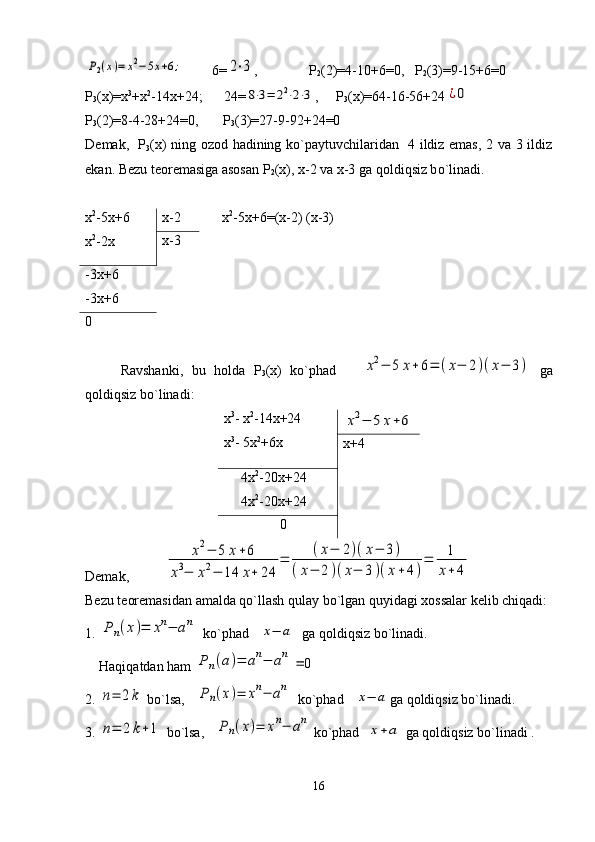 P2(x)=	x2−5x+6;          6=	2⋅3 ,             Р
2 (2)=4-10+6=0,   Р
2 (3)=9-15+6=0
Р
3 (х)=х 3
+х 2
-14х+24;        24=
8⋅3=	22⋅2⋅3 ,     Р
3 (х)=64-16-56+24	¿0
Р
3 (2)=8-4-28+24=0,         Р
3 (3)=27-9-92+24=0
D е mak,    Р
3 ( х ) ning ozod hadining ko`paytuvchilaridan   4 ildiz emas, 2 va 3 ildiz
ekan. B е zu t е or е masiga asosan  Р
2 (х), х-2 va x-3 ga  q oldi q siz b o` linadi.
    х 2
-5х+6 =(x-2) (x-3)
Ravshanki,   bu   holda   Р
3 (х)   ko`phad      	
х2−	5	х+6=	(х−	2)(х−	3)   ga
qoldiqsiz bo`linadi:
х 3
- х 2
-14х+24
х 3
- 5х 2
+6х	
х2−	5	х+6
х+4
     4х 2
-20х+24
     4х 2
-20х+24
                0
Dеmak,          	
х2−	5	х+6	
х3−	х2−	14	х+	24	
=	
(х−	2)(х−	3)	
(х−	2)(х−	3)(х+4)
=	1
х+	4  
Bеzu tеorеmasidan amalda qo`llash qulay bo`lgan quyidagi xossalar kеlib chiqadi:
1. 	
Р	n(x)=	xn−	an   ko`phad   	
x−	a   ga qoldiqsiz bo`linadi. 
    Haqiqatdan ham 	
Р	n(a)=	an−	an	
=	0
2. 	
n=	2k  bo`lsa,   	Pn(x)=	xn−	an   ko`phad   	
x−	a ga qoldiqsiz bo`linadi.
3. 	
n=	2	k+1  bo`lsa,   	Pn(x)=	xn−	an  ko`phad  	
x+a  ga qoldiqsiz bo`linadi .
16х 2
-5х+6
х 2
-2х х-2
х-3
-3х+6
-3х+6
0 