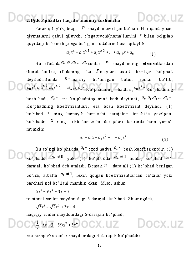 2 . 1 § . K o ‘ p h a d l a r   h a q i d a   u m u m i y   t u s h u n c h a
F a r a z   q i l a y l i k ,   b i z g a   .P .   m a y d o n   b e r i l g a n   b o ‘ l s i n .   H a r   q a n d a y   s o n
q i y m a t l a r n i   q a b u l   q i l u v c h i   o ‘ z g a r u v c h i ( n o m a ’ l u m ) n i  	
x   b i l a n   b e l g i l a b
q u y i d a g i   k o ‘ r i n i s h g a   e g a   b o ‘ l g a n   i f o d a l a r n i   h o s i l   q i l a y l i k :	
1 2	
0 1 2 1	...	n n n	
n n	a x a x a x a x a	 	
	    
                ( 1 )
B u   i f o d a d a	
0 1 2, , ,...,	n	a a a a s o n l a r  	P   m a y d o n n i n g   e l e m e n t l a r i d a n
i b o r a t   b o ‘ l s a ,   i f o d a n i n g   o ’ z i  	
P m a y d o n   u s t i d a   b e r i l g a n   k o ‘ p h a d
d e y i l a d i . B u n d a  	
n	 m a n f i y   b o ‘ l m a g a n   b u t u n   s o n l a r   b o ‘ l i b ,	
1 2	
0 1 2 1	, , , ..., ,n n n	
n n	a x a x a x a x a	 	
	
K o ‘ p h a d n i n g   h a d l a r i ,	0	
n	a x	 K o ‘ p h a d n i n g
b o s h   h a d i ,  	
na	   e s a   k o ‘ p h a d n i n g   o z o d   h a d i   d e y i l a d i ,  	0 1 2, , ,...,	n	a a a a	
K o ‘ p h a d n i n g   k o e f f i t s i e n t l a r i ,   e s a   b o s h   k o e f f i t s i e n t   d e y i l a d i .   ( 1 )
k o ‘ p h a d  	
x   n i n g   k a m a y i b   b o r u v c h i   d a r a j a l a r i   t a r t i b i d a   y o z i l g a n .
k o ‘ p h a d n i  	
x   n i n g   o r t i b   b o r u v c h i   d a r a j a l a r i   t a r t i b i d a   h a m   y o z i s h
m u m k i n :	
2	
0 1 2	... .	n	
n	a a x a x a x	   
          ( 2 )
B u   s o ’ n g i   k o ‘ p h a d d a  
0a	 o z o d   h a d v a  	na	   b o s h   k o e f f i t s i e n t d i r .   ( 1 )
k o ‘ p h a d d a  	
0	0	a	   y o k i   ( 2 )   k o ‘ p h a d d a  	0	0	a	   h o l d a ,   k o ‘ p h a d  	n	
d a r a j a l i   k o ‘ p h a d   d e b   a t a l a d i .   D e m a k ,	
n	   d a r a j a l i   ( 1 )   k o ‘ p h a d   b e r i l g a n
b o ‘ l s a ,   a l b a t t a  	
0	0	a	 ,   l e k i n   q o l g a n   k o e f f i t s i e n t l a r d a n   b a ’ z i l a r   y o k i
b a r c h a s i   n o l   b o ‘ l i s h i   m u m k i n   e k a n .   M i s o l   u s h u n :
5 2	
5 9 3 7x x x	  
r a t s i o n a l   s o n l a r   m a y d o n i d a g i   5 - d a r a j a l i   k o ‘ p h a d .   S h u n i n g d e k ,
6 2	3 2 3 4x x x	  
h a q i q i y   s o n l a r   m a y d o n i d a g i   6 - d a r a j a l i   k o ‘ p h a d ,	
2 4	1	(1 3 ) 3	
5	
ix i x x	   
e s a   k o m p l e k s   s o n l a r   m a y d o n i d a g i   4 - d a r a j a l i   k o ‘ p h a d d i r .
17 