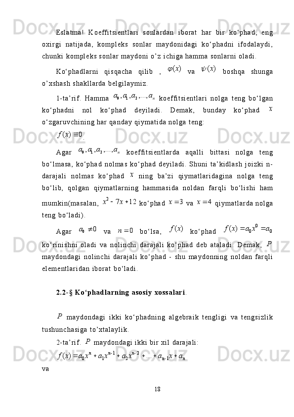 E s l a t m a !   K o e f f i t s i e n t l a r i   s o n l a r d a n   i b o r a t   h a r   b i r   k o ‘ p h a d ,   e n g
o x i r g i   n a t i j a d a ,   k o m p l e k s   s o n l a r   m a y d o n i d a g i   k o ‘ p h a d n i   i f o d a l a y d i ,
c h u n k i   k o m p l e k s   s o n l a r   m a y d o n i   o ’ z   i c h i g a   h a m m a   s o n l a r n i   o l a d i .
K o ‘ p h a d l a r n i   q i s q a c h a   q i l i b   ,  ( )x	   v a  	( )x	   b o s h q a   s h u n g a
o ’ x s h a s h   s h a k l l a r d a   b e l g i l a y m i z .
1 - t a ’ r i f .   H a m m a  	
0 1 2, , ,...,	n	a a a a   k o e f f i t s i e n t l a r i   n o l g a   t e n g   b o ‘ l g a n
k o ‘ p h a d n i   n o l   k o ‘ p h a d   d e y i l a d i .   D e m a k ,   b u n d a y   k o ‘ p h a d  	
x
o ‘ z g a r u v c h i n i n g   h a r   q a n d a y   q i y m a t i d a   n o l g a   t e n g :	
( ) 0f x	
.
A g a r  	
0 1 2, , ,...,	n	a a a a   k o e f f i t s i e n t l a r d a   a q a l l i   b i t t a s i   n o l g a   t e n g
b o ‘ l m a s a ,   k o ‘ p h a d   n o l m a s   k o ‘ p h a d   d e y i l a d i .   S h u n i   t a ’ k i d l a s h   j o i z k i   n -
d a r a j a l i   n o l m a s   k o ‘ p h a d  	
x   n i n g   b a ’ z i   q i y m a t l a r i d a g i n a   n o l g a   t e n g
b o ‘ l i b ,   q o l g a n   q i y m a t l a r n i n g   h a m m a s i d a   n o l d a n   f a r q l i   b o ‘ l i s h i   h a m
m u m k i n ( m a s a l a n ,  	
2	7 12	x x	    k o ‘ p h a d  	3	x	   v a  	4	x	   q i y m a t l a r d a   n o l g a
t e n g   b o ‘ l a d i ) .
A g a r  	
0	0	a	   v a  	0	n	   b o ‘ l s a ,  	( )f x   k o ‘ p h a d  	0	
0 0	( )f x a x a	 
k o ‘ r i n i s h n i   o l a d i   v a   n o l i n c h i   d a r a j a l i   k o ‘ p h a d   d e b   a t a l a d i .   D e m a k ,  	
P
m a y d o n d a g i   n o l i n c h i   d a r a j a l i   k o ‘ p h a d   -   s h u   m a y d o n n i n g   n o l d a n   f a r q l i
e l e m e n t l a r i d a n   i b o r a t   b o ‘ l a d i .
2 . 2 - §   K o ‘ p h a d l a r n i n g   a s o s i y   x o s s a l a r i .	
P
  m a y d o n d a g i   i k k i   k o ‘ p h a d n i n g   a l g e b r a i k   t e n g l i g i   v a   t e n g s i z l i k
t u s h u n c h a s i g a   t o ’ x t a l a y l i k .
2 - t a ’ r i f .  	
P   m a y d o n d a g i   i k k i   b i r   x i l   d a r a j a l i :	
1 2	
0 1 2 1	( ) ...	n n n	
n n	f x a x a x a x a x a	 	
	     
v a
18 