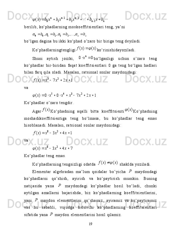 1 2	
0 1 2 1	( ) ...	n n n	
n n	x b x b x b x b x b		 	
	     b e r i l i b ,   k o ‘ p h a d l a r n i n g   m o s k o e f f i t s i e n t l a r i   t e n g ,   y a ’ n i	
0 0 1 1 2 2	, , ,...,	n n	a b a b a b a b	   
b o ‘ l g a n   d a g i n a   b u   i k k i   k o ‘ p h a d   o ’ z a r o   b i r   b i r i g a   t e n g   d e y i l a d i .
K o ‘ p h a d l a r n i n g t e n g l i g i	
( ) ( )f x x		 k o ‘ r i n i s h i d a y o z i l a d i .  
S h u n i   a y t i s h   j o i z k i ,  	
0 0	nx  b o ‘ l g a n l i g i   u c h u n   o ’ z a r o   t e n g
k o ‘ p h a d l a r   b i r - b i r i d a n   f a q a t   k o e f f i t s i e n t l a r i   0   g a   t e n g   b o ‘ l g a n   h a d l a r i
b i l a n   f a r q   q i l a   o l a d i .   M a s a l a n ,   r a t s i o n a l   s o n l a r   m a y d o n i d a g i :	
3 2	( ) 7 2 1f x x x x	   
v a	
5 4 3 2	( ) 0 0 7 2 1x x x x x x		       
K o ‘ p h a d l a r   o ’ z a r o   t e n g d i r .
A g a r	
( )f x K o ‘ p h a d n i n g   a q a l l i   b i t t a   k o e f f i t s i e n t i	( )x	 K o ‘ p h a d n i n g
m o s h a d i k o e f f i t s i e n t i g a   t e n g   b o ‘ l m a s a ,   b u   k o ‘ p h a d l a r   t e n g   e m a s
h i s o b l a n a d i .   M a s a l a n ,   r a t s i o n a l   s o n l a r   m a y d o n i d a g i :	
8 2	( ) 3 4 1f x x x x	   
v a	
8 2	( ) 3 4 7x x x x		   
K o ‘ p h a d l a r   t e n g   e m a s .
K o ‘ p h a d l a r n i n g   t e n g s i z l i g i   o d a t d a  	
( ) ( )f x x		   s h a k l d a   y o z i l a d i .
E l e m e n t a r   a l g e b r a d a n   m a ’ l u m   q o i d a l a r   b o ’ y i c h a  	
P   m a y d o n d a g i
k o ‘ p h a d l a r n i   q o ’ s h i s h ,   a y i r i s h   v a   k o ‘ p a y t i r i s h   m u m k i n .   B u n i n g
n a t i j a s i d a   y a n a  	
P   m a y d o n d a g i   k o ‘ p h a d l a r   h o s i l   b o ‘ l a d i ,   c h u n k i
a y t i l g a n   a m a l l a r n i   b a j a r i s h d a ,   b i z   k o ‘ p h a d l a r n i n g   k o e f f i t s i e n t l a r i n i ,
y a n i  	
P   m a y d o n   e l e m e n t l a r i n i   q o ’ s h a m i z ,   a y i r a m i z   v a   k o ‘ p a y t i r a m i z
v a s   h u   s a b a b l i ,   v u j u d g a   k e l u v c h i   k o ‘ p h a d l a r n i n g   k o e f f i t s i e n t l a r i
s i f a t i d a   y a n a  	
P   m a y d o n   e l e m e n t l a r i n i   h o s i l   q i l a m i z .
19 