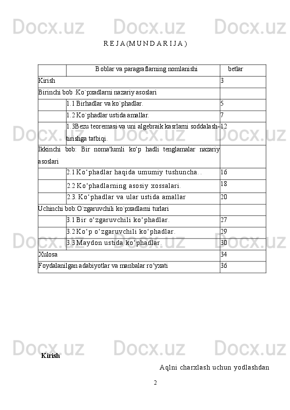 R   E   J   A (M U N D A R I   J   A  )
Boblar   va   paragraflarning   nomlanishi betlar
Kirish 3
Birinchi   bob  :Ko`pxadlarni nazariy asoslari
1.1   Birhadlar va ko`phadlar . 5
1.2   K o` p h adlar ustida amallar . 7
1.3 Bеzu tеorеmasi va uni algеbraik kasrlarni soddalash-
tirishga tatbiqi . 12
Ikkinchi   bob:   Bir   noma'lumli   ko‘p   hadli   tenglamalar   nazariy
asoslari
2.1   K o ‘ p h a d l a r   h a q i d a   u m u m i y   t u s h u n c h a . . 16
2.2   K o ‘ p h a d l a r n i n g   a s o s i y   x o s s a l a r i . 18
2.3.   K o ‘ p h a d l a r   v a   u l a r   u s t i d a   a m a l l a r 20
Uchinchi   bob:O`zgaruvchili  ko`pxadlarni turlari
3.1   B i r   o ‘ z g a r u v c h i l i   k o ‘ p h a d l a r . 27
3.2   K o ‘ p   o ‘ z g a r u v c h i l i   k o ‘ p h a d l a r . 29
3.3   M a y d o n   u s t i d a   k o ‘ p h a d l a r . 30
Xulosa 34
Foydalanilgan   adabiyotlar   va   manbalar   ro yxatiʻ 36
Kirish
A q l n i   c h a r x l a s h   u c h u n   y o d l a s h d a n
2 
