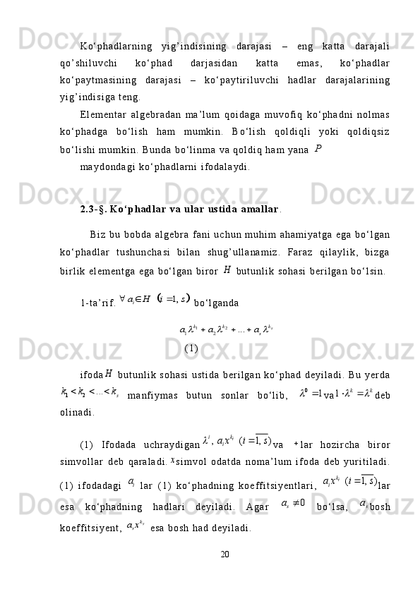 K o ‘ p h a d l a r n i n g   y i g ’ i n d i s i n i n g   d a r a j a s i   –   e n g   k a t t a   d a r a j a l i
q o ’ s h i l u v c h i   k o ‘ p h a d   d a r j a s i d a n   k a t t a   e m a s ,   k o ‘ p h a d l a r
k o ‘ p a y t m a s i n i n g   d a r a j a s i   –   k o ‘ p a y t i r i l u v c h i   h a d l a r   d a r a j a l a r i n i n g
y i g ’ i n d i s i g a   t e n g .
E l e m e n t a r   a l g e b r a d a n   m a ’ l u m   q o i d a g a   m u v o f i q   k o ‘ p h a d n i   n o l m a s
k o ‘ p h a d g a   b o ‘ l i s h   h a m   m u m k i n .   B o ‘ l i s h   q o l d i q l i   y o k i   q o l d i q s i z
b o ‘ l i s h i   m u m k i n .   B u n d a   b o ‘ l i n m a   v a   q o l d i q   h a m   y a n a  P
m a y d o n d a g i   k o ‘ p h a d l a r n i   i f o d a l a y d i .
2 . 3 - § .   K o ‘ p h a d l a r   v a   u l a r   u s t i d a   a m a l l a r .
      B i z   b u   b o b d a   a l g e b r a   f a n i   u c h u n   m u h i m   a h a m i y a t g a   e g a   b o ‘ l g a n
k o ‘ p h a d l a r   t u s h u n c h a s i   b i l a n   s h u g ’ u l l a n a m i z .   F a r a z   q i l a y l i k ,   b i z g a
b i r l i k   e l e m e n t g a   e g a   b o ‘ l g a n   b i r o r  	
H
  b u t u n l i k   s o h a s i   b e r i l g a n   b o ‘ l s i n .
1 - t a ’ r i f .	
		1,	ia H i s	     b o ‘ l g a n d a	
1 2	1 2	...	sk	k k	s	a a a  	  
( 1 )
i f o d a	
H   b u t u n l i k   s o h a s i   u s t i d a   b e r i l g a n   k o ‘ p h a d   d e y i l a d i .   B u   y e r d a	
1 2	...	s	k k k	  
  m a n f i y m a s   b u t u n   s o n l a r   b o ‘ l i b ,  	0	1		 v a	1	k k   d e b
o l i n a d i .
( 1 )   I f o d a d a   u c h r a y d i g a n	
, ( 1, )	ik	i	
ia x i s		 v a   
l a r   h o z i r c h a   b i r o r
s i m v o l l a r   d e b   q a r a l a d i .	
x s i m v o l   o d a t d a   n o m a ’ l u m   i f o d a   d e b   y u r i t i l a d i .
( 1 )   i f o d a d a g i  	
ia   l a r   ( 1 )   k o ‘ p h a d n i n g   k o e f f i t s i y e n t l a r i ,  	( 1, )ik	
ia x i s	 l a r
e s a   k o ‘ p h a d n i n g   h a d l a r i   d e y i l a d i .   A g a r  	
0	sa	   b o ‘ l s a ,  	sa b o s h
k o e f f i t s i y e n t ,  	
sk	sa x   e s a   b o s h   h a d   d e y i l a d i .  
20 