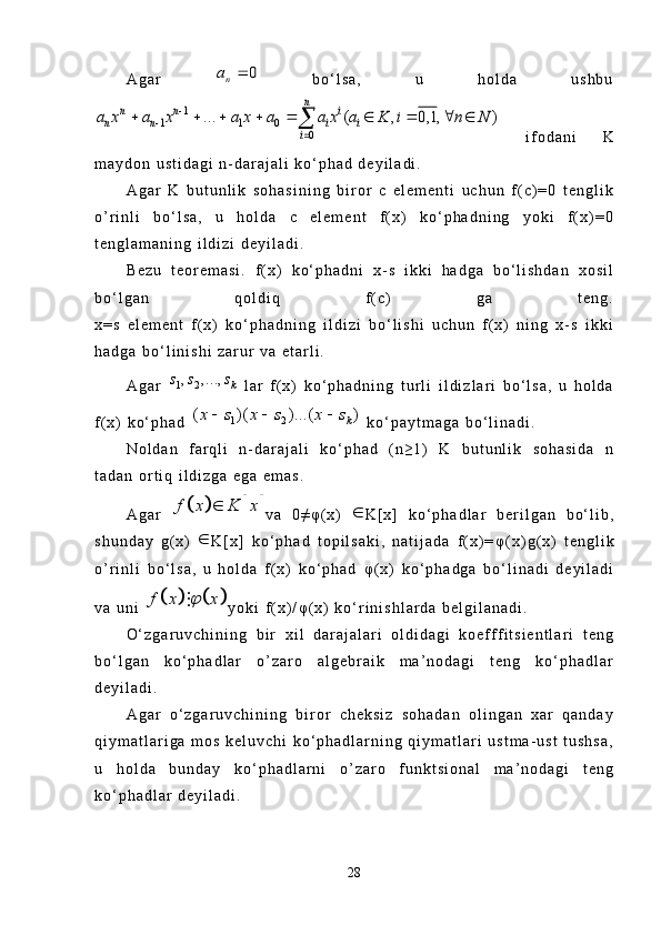A g a r  0	na	   b o ‘ l s a ,   u   h o l d a   u s h b u	
1	
1 1 0	
0	
... ( , 0,1, )	
n	n n i	
n n i i	
i	
a x a x a x a a x a K i n N		
	
	
        	
  i f o d a n i   K
m a y d o n   u s t i d a g i   n - d a r a j a l i   k o ‘ p h a d   d e y i l a d i .
A g a r   K   b u t u n l i k   s o h a s i n i n g   b i r o r   c   e l e m e n t i   u c h u n   f ( c ) = 0   t e n g l i k
o ’ r i n l i   b o ‘ l s a ,   u   h o l d a   c   e l e m e n t   f ( x )   k o ‘ p h a d n i n g   y o k i   f ( x ) = 0
t e n g l a m a n i n g   i l d i z i   d e y i l a d i .  
B e z u   t e o r e m a s i .   f ( x )   k o ‘ p h a d n i   x - s   i k k i   h a d g a   b o ‘ l i s h d a n   x o s i l
b o ‘ l g a n   q o l d i q   f ( c )   g a   t e n g .
x = s   e l e m e n t   f ( x )   k o ‘ p h a d n i n g   i l d i z i   b o ‘ l i s h i   u c h u n   f ( x )   n i n g   x - s   i k k i
h a d g a   b o ‘ l i n i s h i   z a r u r   v a   e t a r l i .
A g a r  	
1 2, , ...,	k	s s s   l a r   f ( x )   k o ‘ p h a d n i n g   t u r l i   i l d i z l a r i   b o ‘ l s a ,   u   h o l d a
f ( x )   k o ‘ p h a d  	
1 2	( )( )	...	( )	k	x s x s x s	     k o ‘ p a y t m a g a   b o ‘ l i n a d i .
N o l d a n   f a r q l i   n - d a r a j a l i   k o ‘ p h a d   ( n ≥ 1 )   K   b u t u n l i k   s o h a s i d a   n
t a d a n   o r t i q   i l d i z g a   e g a   e m a s .
A g a r  	
				f x K x	 v a   0 ≠ φ ( x )   
K [ x ]   k o ‘ p h a d l a r   b e r i l g a n   b o ‘ l i b ,
s h u n d a y   g ( x )   
K [ x ]   k o ‘ p h a d   t o p i l s a k i ,   n a t i j a d a   f ( x ) = φ ( x ) g ( x )   t e n g l i k
o ’ r i n l i   b o ‘ l s a ,   u   h o l d a   f ( x )   k o ‘ p h a d   φ ( x )   k o ‘ p h a d g a   b o ‘ l i n a d i   d e y i l a d i
v a   u n i  	
			 f x x	 
y o k i   f ( x ) / φ ( x )   k o ‘ r i n i s h l a r d a   b e l g i l a n a d i .
O ‘ z g a r u v c h i n i n g   b i r   x i l   d a r a j a l a r i   o l d i d a g i   k o e f f f i t s i e n t l a r i   t e n g
b o ‘ l g a n   k o ‘ p h a d l a r   o ’ z a r o   a l g e b r a i k   m a ’ n o d a g i   t e n g   k o ‘ p h a d l a r
d e y i l a d i .
A g a r   o ‘ z g a r u v c h i n i n g   b i r o r   c h e k s i z   s o h a d a n   o l i n g a n   x a r   q a n d a y
q i y m a t l a r i g a   m o s   k e l u v c h i   k o ‘ p h a d l a r n i n g   q i y m a t l a r i   u s t m a - u s t   t u s h s a ,
u   h o l d a   b u n d a y   k o ‘ p h a d l a r n i   o ’ z a r o   f u n k t s i o n a l   m a ’ n o d a g i   t e n g
k o ‘ p h a d l a r   d e y i l a d i .  
28 