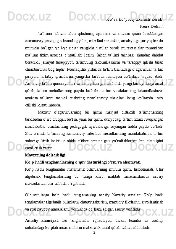 K o ‘ r a   k o ‘ p r o q   f i k r l a s h   k e r a k .
R e n e   D e k a r t
Ta’limni   tubdan   isloh   qilishning   ajralmas   va   muhim   qismi   hisoblangan
zamonaviy pedagogik texnologiyalar, interfaol metodlar, amaliyotga joriy qilinishi
mumkin   bo’lgan   yo’l-yo’riqlar   yangicha   usullar   orqali   mutaxassislar   tomonidan
ma’lum   tizim   asosida   o’rgatilishi   lozim.   Jahon   ta’limi   tajribasi   shundan   dalolat
beradiki,   jamiyat   taraqqiyoti   ta’limning   takomillashishi   va   taraqqiy   qilishi   bilan
chambarchas bog’liqdir. Mustaqillik yillarida ta’lim tizimidagi o’zgarishlar ta’lim
jarayoni   tarkibiy   qisimlarini   yangicha   tartibda   namoyon   bo’lishini   taqozo   etadi.
An’anviy ta’lim qonuniyatlari va tamoyillariga mos holda yangi tamoyillarga amal
qilish,   ta’lim   metodlarining   paydo   bo’lishi,   ta’lim   vositalarining   takomillashuvi,
ayniqsa   ta’limni   tashkil   etishning   noan’anaviy   shakllari   keng   ko’lamda   joriy
etilishi kuzatilmoqda.
Mazkur   o’zgarishlarning   bir   qismi   mavjud   didaktik   ta’limotlarning
tarkibidan o’sib chiqqan bo’lsa, yana bir qismi dunyodagi ta’lim tizimi rivojlangan
mamlakatlar   olimlarining   pedagogik   tajribalariga   suyangan   holda   paydo   bo’ladi.
Shu   o’rinda   ta’limning   zamonaviy   interfaol   metodlarining   mamlakatimiz   ta’lim
sohasiga   kirib   kelishi   alohida   e’tibor   qaratadigan   yo’nalishlardan   biri   ekanligini
qayd etish zarur.
Mavzuning dolzarbligi: 
Ko‘p hadli tenglamalarning o‘quv dasturidagi o‘rni va ahamiyati
Ko‘p   hadli   tenglamalar   matematik   bilimlarning   muhim   qismi   hisoblanadi.   Ular
algebraik   tenglamalarning   bir   turiga   kirib,   maktab   matematikasida   asosiy
mavzulardan biri sifatida o‘rgatiladi.
O‘quvchilarga   ko‘p   hadli   tenglamaning   asosiy   Nazariy   asoslar :   Ko‘p   hadli
tenglamalar algebraik bilimlarni chuqurlashtirish, mantiqiy fikrlashni rivojlantirish
va real hayotiy masalalarni yechishda qo‘llaniladigan asosiy vositadir.
Amaliy   ahamiyat :   Bu   tenglamalar   iqtisodiyot,   fizika,   texnika   va   boshqa
sohalardagi ko‘plab muammolarni matematik tahlil qilish uchun ishlatiladi.
3 