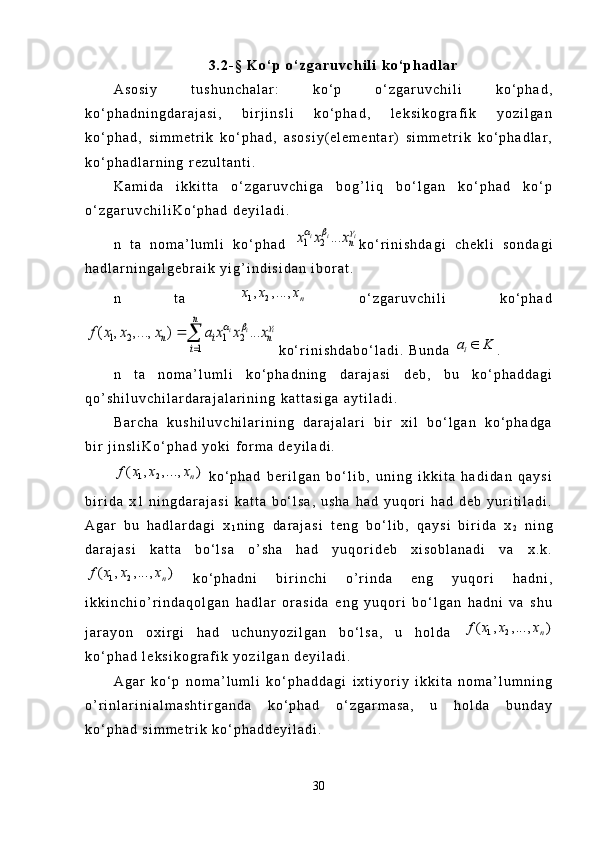 3 . 2 - §   K o ‘ p   o ‘ z g a r u v c h i l i   k o ‘ p h a d l a r
A s o s i y   t u s h u n c h a l a r :   k o ‘ p   o ‘ z g a r u v c h i l i   k o ‘ p h a d ,
k o ‘ p h a d n i n g d a r a j a s i ,   b i r j i n s l i   k o ‘ p h a d ,   l e k s i k o g r a f i k   y o z i l g a n
k o ‘ p h a d ,   s i m m e t r i k   k o ‘ p h a d ,   a s o s i y ( e l e m e n t a r )   s i m m e t r i k   k o ‘ p h a d l a r ,
k o ‘ p h a d l a r n i n g   r e z u l t a n t i .
K a m i d a   i k k i t t a   o ‘ z g a r u v c h i g a   b o g ’ l i q   b o ‘ l g a n   k o ‘ p h a d   k o ‘ p
o ‘ z g a r u v c h i l i K o ‘ p h a d   d e y i l a d i .
n   t a   n o m a ’ l u m l i   k o ‘ p h a d  1 2	...	i i i	n	x x x   k o ‘ r i n i s h d a g i   c h e k l i   s o n d a g i
h a d l a r n i n g a l g e b r a i k   y i g ’ i n d i s i d a n   i b o r a t .
n   t a  	
1 2, ,...,	n	x x x   o ‘ z g a r u v c h i l i   k o ‘ p h a d	
1	1 2	
1	
2	( , ,...,	..	)	.	i i i	
n	
n	
i	
i n	f	a x x x	x x x	  	
	
	
k o ‘ r i n i s h d a b o ‘ l a d i .   B u n d a  	
ia K	 .
n   t a   n o m a ’ l u m l i   k o ‘ p h a d n i n g   d a r a j a s i   d e b ,   b u   k o ‘ p h a d d a g i
q o ’ s h i l u v c h i l a r d a r a j a l a r i n i n g   k a t t a s i g a   a y t i l a d i .
B a r c h a   k u s h i l u v c h i l a r i n i n g   d a r a j a l a r i   b i r   x i l   b o ‘ l g a n   k o ‘ p h a d g a
b i r   j i n s l i K o ‘ p h a d   y o k i   f o r m a   d e y i l a d i .	
1 2	( , ,..., )	n	f x x x
  k o ‘ p h a d   b e r i l g a n   b o ‘ l i b ,   u n i n g   i k k i t a   h a d i d a n   q a y s i
b i r i d a   x 1   n i n g d a r a j a s i   k a t t a   b o ‘ l s a ,   u s h a   h a d   y u q o r i   h a d   d e b   y u r i t i l a d i .
A g a r   b u   h a d l a r d a g i   x
1 n i n g   d a r a j a s i   t e n g   b o ‘ l i b ,   q a y s i   b i r i d a   x
2   n i n g
d a r a j a s i   k a t t a   b o ‘ l s a   o ’ s h a   h a d   y u q o r i d e b   x i s o b l a n a d i   v a   x . k .
1 2	( , , ..., )	n	f x x x
  k o ‘ p h a d n i   b i r i n c h i   o ’ r i n d a   e n g   y u q o r i   h a d n i ,
i k k i n c h i o ’ r i n d a q o l g a n   h a d l a r   o r a s i d a   e n g   y u q o r i   b o ‘ l g a n   h a d n i   v a   s h u
j a r a y o n   o x i r g i   h a d   u c h u n y o z i l g a n   b o ‘ l s a ,   u   h o l d a  	
1 2	( , ,..., )	n	f x x x
k o ‘ p h a d   l e k s i k o g r a f i k   y o z i l g a n   d e y i l a d i .
A g a r   k o ‘ p   n o m a ’ l u m l i   k o ‘ p h a d d a g i   i x t i y o r i y   i k k i t a   n o m a ’ l u m n i n g
o ’ r i n l a r i n i a l m a s h t i r g a n d a   k o ‘ p h a d   o ‘ z g a r m a s a ,   u   h o l d a   b u n d a y
k o ‘ p h a d   s i m m e t r i k   k o ‘ p h a d d e y i l a d i .
30 