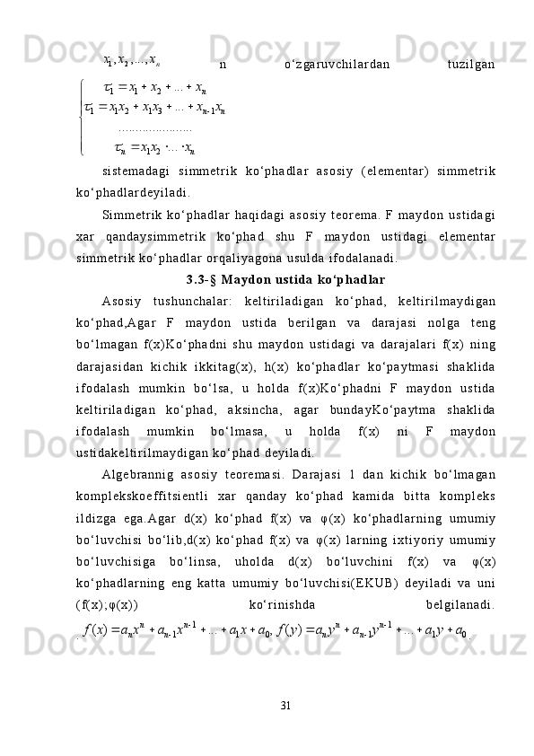 1 2, , ...,	n	x x x  n   o ‘ z g a r u v c h i l a r d a n   t u z i l g a n
1 2
1
1 221
1 1 3 1
.................... ...
...
..
... n
n n
n n x x x
x x x x x x
x x x
	
	
   
 





  




s i s t e m a d a g i   s i m m e t r i k   k o ‘ p h a d l a r   a s o s i y   ( e l e m e n t a r )   s i m m e t r i k
k o ‘ p h a d l a r d e y i l a d i .
S i m m e t r i k   k o ‘ p h a d l a r   h a q i d a g i   a s o s i y   t e o r e m a .   F   m a y d o n   u s t i d a g i
x a r   q a n d a y s i m m e t r i k   k o ‘ p h a d   s h u   F   m a y d o n   u s t i d a g i   e l e m e n t a r
s i m m e t r i k   k o ‘ p h a d l a r   o r q a l i y a g o n a   u s u l d a   i f o d a l a n a d i .
3 . 3 - §   M a y d o n   u s t i d a   k o ‘ p h a d l a r
A s o s i y   t u s h u n c h a l a r :   k e l t i r i l a d i g a n   k o ‘ p h a d ,   k e l t i r i l m a y d i g a n
k o ‘ p h a d , A g a r   F   m a y d o n   u s t i d a   b e r i l g a n   v a   d a r a j a s i   n o l g a   t e n g
b o ‘ l m a g a n   f ( x ) K o ‘ p h a d n i   s h u   m a y d o n   u s t i d a g i   v a   d a r a j a l a r i   f ( x )   n i n g
d a r a j a s i d a n   k i c h i k   i k k i t a g ( x ) ,   h ( x )   k o ‘ p h a d l a r   k o ‘ p a y t m a s i   s h a k l i d a
i f o d a l a s h   m u m k i n   b o ‘ l s a ,   u   h o l d a   f ( x ) K o ‘ p h a d n i   F   m a y d o n   u s t i d a
k e l t i r i l a d i g a n   k o ‘ p h a d ,   a k s i n c h a ,   a g a r   b u n d a y K o ‘ p a y t m a   s h a k l i d a
i f o d a l a s h   m u m k i n   b o ‘ l m a s a ,   u   h o l d a   f ( x )   n i   F   m a y d o n
u s t i d a k e l t i r i l m a y d i g a n   k o ‘ p h a d   d e y i l a d i .
A l g e b r a n n i g   a s o s i y   t e o r e m a s i .   D a r a j a s i   1   d a n   k i c h i k   b o ‘ l m a g a n
k o m p l e k s k o e f f i t s i e n t l i   x a r   q a n d a y   k o ‘ p h a d   k a m i d a   b i t t a   k o m p l e k s
i l d i z g a   e g a . A g a r   d ( x )   k o ‘ p h a d   f ( x )   v a   φ ( x )   k o ‘ p h a d l a r n i n g   u m u m i y
b o ‘ l u v c h i s i   b o ‘ l i b , d ( x )   k o ‘ p h a d   f ( x )   v a   φ ( x )   l a r n i n g   i x t i y o r i y   u m u m i y
b o ‘ l u v c h i s i g a   b o ‘ l i n s a ,   u h o l d a   d ( x )   b o ‘ l u v c h i n i   f ( x )   v a   φ ( x )
k o ‘ p h a d l a r n i n g   e n g   k a t t a   u m u m i y   b o ‘ l u v c h i s i ( E K U B )   d e y i l a d i   v a   u n i
( f ( x ) ; φ ( x ) )   k o ‘ r i n i s h d a   b e l g i l a n a d i .
.	
1 1	
1 1 0 1 1 0	( ) ... , ( ) ...	n n n n	
n n n n	f x a x a x a x a f y a y a y a y a	 	
 	          .
31 