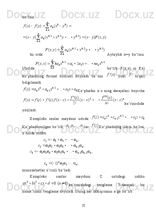 b o ‘ l s i n .
1
1 2 1
1( ) ( ) ( )
( ) ( ... ) ( ) ( ; ) n
k k
k
k
n
k k k
k
k
f x f y a x y	
x y a x x y y x y F x y 
  
	
   	
      	
	

b u   e r d a  	
1 2 1	
1	
( ; ) ( ... ).	
n	k k k	
k	
k	
F x y a x x y y	  	
	
   	   A y t a y l i k   x = y   b o ‘ l s i n .
U h o l d a	
1 1	
1 2	
1	
( ; ) 2 ...	
n	k n	
k n	
k	
F x x ka x a a x na x	 	
	
    	   b o ‘ l i b ,   F ( x ; x )   n i   f ( x )
k o ‘ p h a d n i n g   f o r m a l   h o s i l a s i   d e y i l a d i   v a   u n i  	
)	'(	f x   y o k i  	'f   o r q a l i
b e l g i l a n a d i .	
1	
1 1 0	( ) ...	n n	
n n	f x a x a x a x a		
	    
K o ‘ p h a d n i   x - s   n i n g   d a r a j a l a r i   b u y i c h a	
( )	2	''( ) ( )	( ) ( ) '( ) ( ) ( ) ... ( )	
2! !	
n	n	f c f c	f c f c f x c x c x c	
n	
f x	       
k o ‘ r i n i s h d a
y o z i l a d i .
K o m p l e k s   s o n l a r   m a y d o n i   u s t i d a  	
1	
1 1 0	( ) ...	n n	
n n	f z c z c z c z c		
	    
K o ‘ p h a d b e r i l g a n   b o ‘ l i b ,  	
1 2, ,...,	n	   l a r  	( )f z K o ‘ p h a d n i n g   i l d i z i   b o ‘ l s a ,
u   h o l d a   u s h b u
1 1 2
2 1 2 1 3 1
3 1 2 3 1 2 4 1 2
1 2 ... ;
... ;
... ;
.....................................
( 1) ... ; n
n n
n n n
n
n nc
c
c
c a	
  	
     	
        	
  
    
   
   
   
m u n o s a b a t l a r   o ’ r i n l i   b o ‘ l a d i .
K o m p l e k s   s o n l a r   m a y d o n i   C   u s t i d a g i   u s h b u	
3 2	( )	0  0	ax bx cx d a	    
k o ‘ r i n i s h d a g i   t e n g l a m a   3 - d a r a j a l i   b i r
n o m a ’ l u m l i   t e n g l a m a   d e y i l a d i . U n i n g   x a r   i k k i q i s m i n i   a   g a   b o ‘ l i b
32 