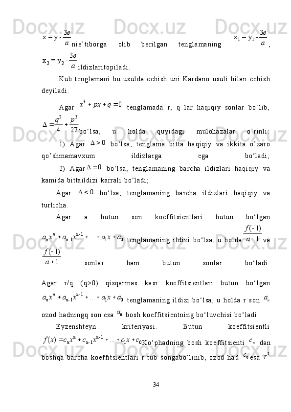 3	x = y -	в
аn i e ’ t i b o r g a   o l i b   b e r i l g a n   t e n g l a m a n i n g  	1 1	
3	x = y -	в
а ,	
2 2	
3	x = y -	в
а
i l d i z l a r i t o p i l a d i .
K u b   t e n g l a m a n i   b u   u s u l d a   e c h i s h   u n i   K a r d a n o   u s u l i   b i l a n   e c h i s h
d e y i l a d i .
A g a r  	
3	0	x px q	     t e n g l a m a d a   r ,   q   l a r   h a q i q i y   s o n l a r   b o ‘ l i b ,
2 3
4 27q p
  
b o ‘ l s a ,   u   h o l d a   q u y i d a g i   m u l o h a z a l a r   o ’ r i n l i :
1 )   A g a r  	
0	    b o ‘ l s a ,   t e n g l a m a   b i t t a   h a q i q i y   v a   i k k i t a   o ’ z a r o
q o ’ s h m a m a v x u m   i l d i z l a r g a   e g a   b o ‘ l a d i ;
2 )   A g a r	
0	    b o ‘ l s a ,   t e n g l a m a n i n g   b a r c h a   i l d i z l a r i   h a q i q i y   v a
k a m i d a   b i t t a i l d i z i   k a r r a l i   b o ‘ l a d i ;
A g a r  
0	    b o ‘ l s a ,   t e n g l a m a n i n g   b a r c h a   i l d i z l a r i   h a q i q i y   v a
t u r l i c h a .
A g a r   a   b u t u n   s o n   k o e f f i t s i e n t l a r i   b u t u n   b o ‘ l g a n
1	
1 1 0	...	n n	
n na x a x a x a		
	   
  t e n g l a m a n i n g   i l d i z i   b o ‘ l s a ,   u   h o l d a	
( 1)	
1	
f
a	

 v a	
( 1)	
1	
f
a	


  s o n l a r   h a m   b u t u n   s o n l a r   b o ‘ l a d i .
A g a r   r / q   ( q > 0 )   q i s q a r m a s   k a s r   k o e f f i t s i e n t l a r i   b u t u n   b o ‘ l g a n	
1	
1 1 0	...	n n	
n na x a x a x a		
	   
  t e n g l a m a n i n g   i l d i z i   b o ‘ l s a ,   u   h o l d a   r   s o n  	na
o z o d   h a d n i n g q   s o n   e s a  	
0a   b o s h   k o e f f i t s i e n t n i n g   b o ‘ l u v c h i s i   b o ‘ l a d i .
E y z e n s h t e y n   k r i t e r i y a s i .   B u t u n   k o e f f i t s i e n t l i	
1	
1 1 0	( ) ...	n n	
n n	f x c x c x c x c		
	    
K o ‘ p h a d n i n g   b o s h   k o e f f i t s i e n t i  	nc   d a n
b o s h q a   b a r c h a   k o e f f i t s i e n t l a r i   r   t u b   s o n g a b o ‘ l i n i b ,   o z o d   h a d  
0c e s a  	2r
34 