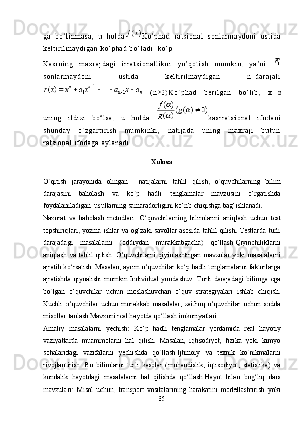 g a   b o ‘ l i n m a s a ,   u   h o l d a( )f x K o ‘ p h a d   r a t s i o n a l   s o n l a r m a y d o n i   u s t i d a
k e l t i r i l m a y d i g a n   k o ‘ p h a d   b o ‘ l a d i .   k o ‘ p
K a s r n i n g   m a x r a j d a g i   i r r a t s i o n a l l i k n i   y o ’ q o t i s h   m u m k i n ,   y a ’ n i  	
1F
s o n l a r m a y d o n i   u s t i d a   k e l t i r i l m a y d i g a n   n – d a r a j a l i	
1	
1 1	( ) ...	n n	
n n	r x x a x a x a		
	    
  ( n ≥ 2 ) K o ‘ p h a d   b e r i l g a n   b o ‘ l i b ,   x = α
u n i n g   i l d i z i   b o ‘ l s a ,   u   h o l d a  	
( )	( ( ) 0)	
( )
f	g	
g	
		
	
 k a s r r a t s i o n a l   i f o d a n i
s h u n d a y   o ‘ z g a r t i r i s h   m u m k i n k i ,   n a t i j a d a   u n i n g   m a x r a j i   b u t u n
r a t s i o n a l   i f o d a g a   a y l a n a d i .
Xulosa
O‘qitish   jarayonida   olingan     natijalarni   tahlil   qilish,   o‘quvchilarning   bilim
darajasini   baholash   va   ko‘p   hadli   tenglamalar   mavzusini   o‘rgatishda
foydalaniladigan  usullarning samaradorligini ko‘rib chiqishga bag‘ishlanadi.
Nazorat   va   baholash   metodlari :   O‘quvchilarning   bilimlarini   aniqlash   uchun   test
topshiriqlari, yozma ishlar  va og‘zaki  savollar asosida tahlil qilish. Testlarda turli
darajadagi   masalalarni   (oddiydan   murakkabgacha)   qo‘llash. Qiyinchiliklarni
aniqlash  va   tahlil  qilish :   O‘quvchilarni  qiyinlashtirgan  mavzular   yoki   masalalarni
ajratib ko‘rsatish. Masalan, ayrim o‘quvchilar ko‘p hadli tenglamalarni faktorlarga
ajratishda   qiynalishi   mumkin. Individual   yondashuv :   Turli   darajadagi   bilimga   ega
bo‘lgan   o‘quvchilar   uchun   moslashuvchan   o‘quv   strategiyalari   ishlab   chiqish.
Kuchli   o‘quvchilar   uchun   murakkab   masalalar,   zaifroq   o‘quvchilar   uchun   sodda
misollar tanlash. Mavzuni real hayotda qo‘llash imkoniyatlari
Amaliy   masalalarni   yechish :   Ko‘p   hadli   tenglamalar   yordamida   real   hayotiy
vaziyatlarda   muammolarni   hal   qilish.   Masalan,   iqtisodiyot,   fizika   yoki   kimyo
sohalaridagi   vazifalarni   yechishda   qo‘llash. Ijtimoiy   va   texnik   ko‘nikmalarni
rivojlantirish :   Bu   bilimlarni   turli   kasblar   (muhandislik,   iqtisodiyot,   statistika)   va
kundalik   hayotdagi   masalalarni   hal   qilishda   qo‘llash. Hayot   bilan   bog‘liq   dars
mavzulari :   Misol   uchun,   transport   vositalarining   harakatini   modellashtirish   yoki
35 