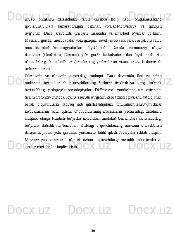 ishlab   chiqarish   xarajatlarini   tahlil   qilishda   ko‘p   hadli   tenglamalarning
qo‘llanilishi. Dars   samaradorligini   oshirish   yo‘llari Motivatsiya   va   qiziqish
uyg‘otish :   Dars   jarayonida   qiziqarli   masalalar   va   interfaol   o‘yinlar   qo‘llash.
Masalan, guruhli musobaqalar yoki qiziqarli savol-javob sessiyalari orqali mavzuni
mustahkamlash. Texnologiyalardan   foydalanish :   Darsda   zamonaviy   o‘quv
dasturlari   (GeoGebra,   Desmos)   yoki   grafik   kalkulyatorlardan   foydalanish.   Bu
o‘quvchilarga   ko‘p   hadli   tenglamalarning   yechimlarini   vizual   tarzda   tushuntirish
imkonini beradi.
O‘qituvchi   va   o‘quvchi   o‘rtasidagi   muloqot :   Dars   davomida   faol   va   ochiq
muloqotni   tashkil   qilish,   o‘quvchilarning   fikrlarini   tinglash   va   ularga   ko‘mak
berish. Yangi   pedagogik   texnologiyalar :   Differensial   yondashuv,   aks   ettiruvchi
ta’lim (reflektiv metod), loyiha asosida o‘rgatish kabi texnologiyalarni tatbiq etish
orqali   o‘quvchilarni   faolroq   jalb   qilish. Natijalarni   umumlashtirish O‘quvchilar
ko‘nikmalarini   tahlil   qilish :   O‘quvchilarning   masalalarni   yechishdagi   xatolarini
aniqlab,   ularga   tuzatish   bo‘yicha   individual   maslahat   berish. Dars   samaradorligi
bo‘yicha   statistik   ma’lumotlar :   Sinfdagi   o‘quvchilarning   mavzuni   o‘zlashtirish
darajasini   jadval   yoki   grafiklar   yordamida   tahlil   qilish. Tavsiyalar   ishlab   chiqish :
Mavzuni  yanada samarali  o‘qitish uchun o‘qituvchilarga metodik ko‘rsatmalar  va
amaliy maslahatlar taqdim etish.
36 