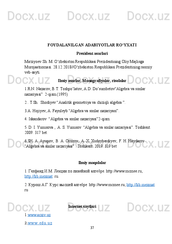 FOYDALANILGAN ADABIYOTLAR RO YXATIʻ
Prezident asarlari
Mirziyoev Sh. M. O zbekiston Respublikasi Prezidentining Oliy Majlisga 	
ʻ
Murojaatnomasi. 28.12.2018//O zbekiston Respublikasi Prezidentining rasmiy 	
ʻ
veb-sayti.
Ilmiy asarlar, Monografiyalar, risolalar
1.R.N. Nazarov, B.T. Toshpo’latov, A.D. Do’sumbetov“Algebra va sonlar 
nazariyasi”  2-qism.(1995)
2.. T.Sh.  Shodiyev “Analitik geometriya va chiziqli algebra ”.
3.A. Hojiyev, A. Faynleyb “Algebra va sonlar nazariyasi”.
4. Iskandarov  “Algebra va sonlar nazariyasi”2-qism.
5. D. I. Yunusova ,  A. S. Yunusov  “Algebra va sonlar nazariyasi”. Toshkent. 
2009. 317 bet. 
6.SH. A. Ayupov,  B. A. Omirov,  A. X. Xudoyberdiyev,  F. H. Haydarov  
“Algebra va sonlar nazariyasi” . Toshkent. 2019. 319 bet
Ilmiy maqolalar
1.  Гелфанд   И . М .  Лекции   по   линейной   алгебре . http://www.mcmee.ru, 
http://lib.mexmat . ru.
2. Курош А.Г. Курс высшей алгебре  http://www.mcmee.ru,  http://lib.mexmat . 
ru
                                            Internet saytlari
1. www.arxiv.uz
2. w w w         .        e d u         .        u z   
37 