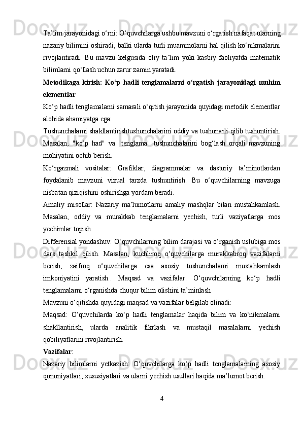 Ta’lim jarayonidagi o‘rni : O‘quvchilarga ushbu mavzuni o‘rgatish nafaqat ularning
nazariy bilimini oshiradi, balki ularda turli muammolarni hal qilish ko‘nikmalarini
rivojlantiradi.   Bu   mavzu   kelgusida   oliy   ta’lim   yoki   kasbiy   faoliyatda   matematik
bilimlarni qo‘llash uchun zarur zamin yaratadi.
Metodikaga   kirish:   Ko‘p   hadli   tenglamalarni   o‘rgatish   jarayonidagi   muhim
elementlar
Ko‘p hadli tenglamalarni samarali o‘qitish jarayonida quyidagi metodik elementlar
alohida ahamiyatga ega:
Tushunchalarni shakllantirish tushunchalarini oddiy va tushunarli qilib tushuntirish.
Masalan,   "ko‘p   had"   va   "tenglama"   tushunchalarini   bog‘lash   orqali   mavzuning
mohiyatini ochib berish.
Ko‘rgazmali   vositalar :   Grafiklar,   diagrammalar   va   dasturiy   ta’minotlardan
foydalanib   mavzuni   vizual   tarzda   tushuntirish.   Bu   o‘quvchilarning   mavzuga
nisbatan qiziqishini oshirishga yordam beradi.
Amaliy   misollar :   Nazariy   ma’lumotlarni   amaliy   mashqlar   bilan   mustahkamlash.
Masalan,   oddiy   va   murakkab   tenglamalarni   yechish,   turli   vaziyatlarga   mos
yechimlar topish.
Differensial yondashuv : O‘quvchilarning bilim darajasi va o‘rganish uslubiga mos
dars   tashkil   qilish.   Masalan,   kuchliroq   o‘quvchilarga   murakkabroq   vazifalarni
berish,   zaifroq   o‘quvchilarga   esa   asosiy   tushunchalarni   mustahkamlash
imkoniyatini   yaratish. .   Maqsad   va   vazifalar:   O‘quvchilarning   ko‘p   hadli
tenglamalarni o‘rganishda chuqur bilim olishini ta’minlash
Mavzuni o‘qitishda quyidagi maqsad va vazifalar belgilab olinadi:
Maqsad :   O‘quvchilarda   ko‘p   hadli   tenglamalar   haqida   bilim   va   ko‘nikmalarni
shakllantirish,   ularda   analitik   fikrlash   va   mustaqil   masalalarni   yechish
qobiliyatlarini rivojlantirish.
Vazifalar :
Nazariy   bilimlarni   yetkazish :   O‘quvchilarga   ko‘p   hadli   tenglamalarning   asosiy
qonuniyatlari, xususiyatlari va ularni yechish usullari haqida ma’lumot berish.
4 