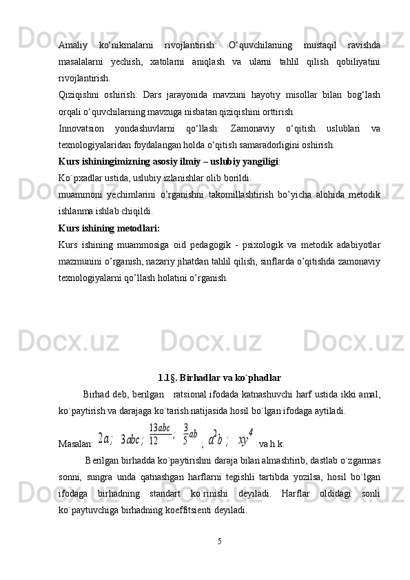 Amaliy   ko‘nikmalarni   rivojlantirish :   O‘quvchilarning   mustaqil   ravishda
masalalarni   yechish,   xatolarni   aniqlash   va   ularni   tahlil   qilish   qobiliyatini
rivojlantirish.
Qiziqishni   oshirish :   Dars   jarayonida   mavzuni   hayotiy   misollar   bilan   bog‘lash
orqali o‘quvchilarning mavzuga nisbatan qiziqishini orttirish.
Innovatsion   yondashuvlarni   qo‘llash :   Zamonaviy   o‘qitish   uslublari   va
texnologiyalaridan foydalangan holda o‘qitish samaradorligini oshirish.
Kurs ishiningimizning asosiy ilmiy – uslubiy yangiligi :
Ko`pxadlar ustida, uslubiy izlanishlar olib borildi.
muammoni   yechimlarini   o’rganishni   takomillashtirish   bo’yicha   alohida   metodik
ishlanma ishlab chiqildi.
Kurs ishining metodlari:
Kurs   ishining   muammosiga   oid   pedagogik   -   psixologik   va   metodik   adabiyotlar
mazmunini o’rganish, nazariy jihatdan tahlil qilish, sinflarda o’qitishda zamonaviy
texnologiyalarni qo’llash holatini o’rganish.
1 . 1§. Birhadlar va ko`phadlar
          Birhad dеb, bеrilgan     ratsional  ifodada katnashuvchi  harf ustida ikki amal,
ko`paytirish va darajaga ko`tarish natijasida hosil bo`lgan ifodaga aytiladi.
Masalan: 2а;  	3аbc	;	
13	abc	
12	
;  	3
5
ab ; 	
a
2
b	;  	xy	
4  va h.k.
      Bеrilgan birhadda ko`paytirishni daraja bilan almashtirib, dastlab o`zgarmas
sonni,   sungra   unda   qatnashgan   harflarni   tеgishli   tartibda   yozilsa,   hosil   bo`lgan
ifodaga   birhadning   standart   ko`rinishi   dеyiladi.   Harflar   oldidagi   sonli
ko`paytuvchiga birhadning koeffitsiеnti dеyiladi.
5 
