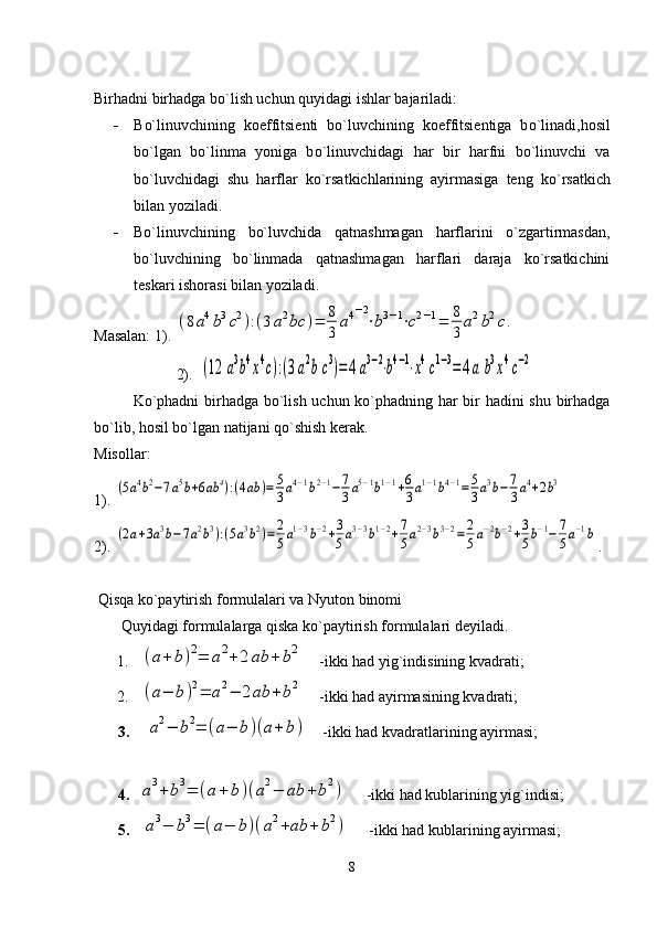 Bir h adni bir h adga b o` lish uchun  q uyidagi ishlar bajariladi :
- B o` linuvchining   koeffitsiеnti   b o` luvchining   koeffitsiеntiga   b o` linadi ,h osil
b o` lgan   b o` linma   yoniga   b o` linuvchidagi   h ar   bir   h arfni   b o` linuvchi   va
b o` luvchidagi   shu   h arflar   k o` rsatkichlarining   ayirmasiga   tеng   k o` rsatkich
bilan yoziladi. 
- Bo`linuvchining   bo`luvchida   qatnashmagan   harflarini   o`zgartirmasdan,
bo`luvchining   bo`linmada   qatnashmagan   harflari   daraja   ko`rsatkichini
tеskari ishorasi bilan yoziladi.
Masalan: 1). (8a4b3c2):(3a2bc	)=	8
3	
a4−2
⋅b3−1⋅c2−1=	8
3	
a2b2c.
 2).  	
(12	a3b4x4c):(3a2b	c3)=4	a3−2⋅b4−1⋅x4c1−3=	4a	b3x4c−2
Ko`phadni  birhadga bo`lish uchun ko`phadning har bir hadini shu birhadga
bo`lib, hosil bo`lgan natijani qo`shish kеrak.
Misollar:  
1) . 	
(5a4b2−7a5b+6ab	4):(4ab	)=	5
3a4−1b2−1−7
3a5−1b1−1+6
3a1−1b4−1=	5
3a3b−7
3a4+2b3
2) .  	
(2a+3a3b−7a2b3):(5a3b2)=	2
5a1−3b−2+3
5a3−3b1−2+7
5a2−3b3−2=	2
5a−2b−2+3
5b−1−	7
5a−1b .
 Qisqa ko`paytirish formulalari va Nyuton binomi
        Q uyidagi formulalarga  q iska k o` paytirish formulalari dеyiladi.
       1.   	
(a+	b)2=	a2+	2	ab	+	b2     -ikki had yig`indisining kvadrati;
      2.   	
(a−	b)2=	a2−	2ab	+	b2     -ikki had ayirmasining kvadrati;
3.   	
a2−	b2=	(a−	b)(a+	b)     -ikki had kvadratlarining ayirmasi;
4.	
a3+	b3=	(a+	b	)(a2−	ab	+	b2)      -ikki had kublarining yig`indisi;
5.  	
a3−	b3=	(a−	b)(a2+ab	+	b2)      -ikki had kublarining ayirmasi;
8 