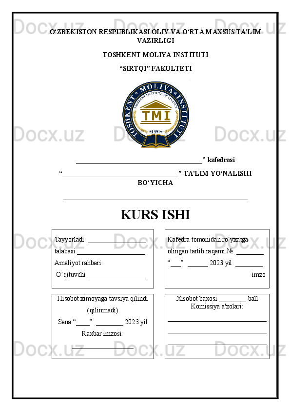 O‘ZBEKISTON RESPUBLIKASI   OLIY VA O‘RTA MAXSUS TA'LIM
VAZIRLIGI 
TOSHKENT MOLIYA INSTITUTI
“ SIRTQI ” FAKULTETI
_____________________________________ ” kafedrasi 
“ __________________________________ ” TA'LIM YO‘NALISHI
BO‘YICHA 
______________________________________________________
KURS ISHI
Tayyorladi:  _________________  
talabasi  ____________________
Amaliyot rahbari:
  O’ qituvchi  _________________ Kafedra tomonidan ro‘yxatga 
olingan tartib raqami №  ________
“___”  ______ 202 3  yil  ________
                                                 imzo
Hisobot ximoyaga tavsiya qilindi
(qilinmadi)
Sana “____”  ________ 202 3  yil  
Raxbar imzosi:
__________________ Xisobot baxosi ________ ball
Komissiya a'zolari:
_____________________________
_____________________________
_____________________________ 