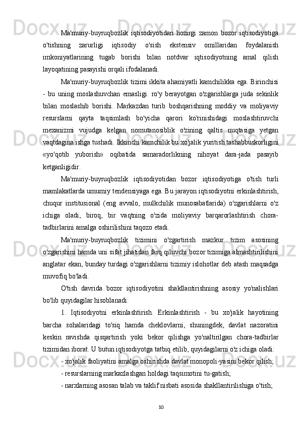 Ma'muriy-buyruqbozlik   iqtisodiyotidan   hozirgi   zamon   bozor   iqtisodiyotiga
o'tishning   zarurligi   iqtisodiy   o'sish   ekstensiv   omillaridan   foydalanish
imkoniyatlarining   tugab   borishi   bilan   notdvar   iqtisodiyotning   amal   qilish
layoqatining pasayishi orqali ifodalanadi.
Ma'muriy-buyruqbozlik tizimi ikkita ahamiyatli kamchilikka ega. Birinchisi
-   bu   uning   moslashuvchan   emasligi.   ro'y   berayotgan   o'zgarishlarga   juda   sekinlik
bilan   moslashib   borishi.   Markazdan   turib   boshqarishning   moddiy   va   moliyaviy
resurslarni   qayta   taqsimlash   bo'yicha   qarori   ko'rinishidagi   moslashtiruvchi
mexanizmi   vujudga   kelgan   nomutanosiblik   o'zining   qaltis   nuqtasiga   yetgan
vaqtdagina ishga tushadi. Ikkinchi kamchilik bu xo'jalik yuritish tashabbuskorligini
«yo'qotib   yuborish»   oqibatida   samaradorlikning   nihoyat   dara-jada   pasayib
ketganligidir.
Ma'muriy-buyruqbozlik   iqtisodiyotidan   bozor   iqtisodiyotiga   o'tish   turli
mamlakatlarda umumiy tendensiyaga ega. Bu jarayon iqtisodiyotni erkinlashtirish,
chuqur   institusional   (eng   avvalo,   mulkchilik   munosabatlarida)   o'zgarishlarni   o'z
ichiga   oladi,   biroq,   bir   vaqtning   o'zida   moliyaviy   barqarorlashtirish   chora-
tadbirlarini amalga oshirilishini taqozo etadi.
Ma'muriy-buyruqbozlik   tizimini   o'zgartirish   mazkur   tizim   asosining
o'zgarishini hamda uni sifat jihatidan farq qiluvchi bozor tizimiga almashtirilishini
anglatar ekan, bunday turdagi o'zgarishlarni tizimiy islohotlar deb atash maqsadga
muvofiq bo'ladi.
O'tish   davrida   bozor   iqtisodiyotini   shakllantirishning   asosiy   yo'nalishlari
bo'lib quyidagilar hisoblanadi:
1.   Iqtisodiyotni   erkinlashtirish.   Erkinlashtirish   -   bu   xo'jalik   hayotining
barcha   sohalaridagi   to'siq   hamda   cheklovlarni,   shuningdek,   davlat   nazoratini
keskin   ravishda   qisqartirish   yoki   bekor   qilishga   yo'naltirilgan   chora-tadbirlar
tizimidan iborat. U butun iqtisodiyotga tatbiq etilib, quyidagilarni o'z ichiga oladi:
- xo'jalik faoliyatini amalga oshirishda davlat monopoli-yasini bekor qilish;
- resurslarning markazlashgan holdagi taqsimotini tu-gatish;
- narxlarning asosan talab va taklif nisbati asosida shakllantirilishiga o'tish;
10 