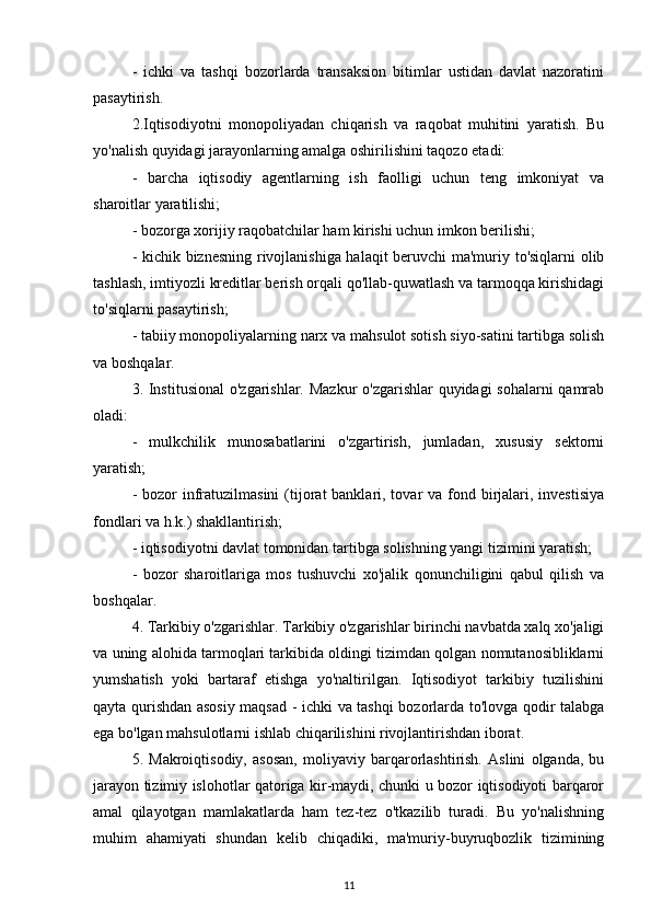 -   ichki   va   tashqi   bozorlarda   transaksion   bitimlar   ustidan   davlat   nazoratini
pasaytirish.
2.Iqtisodiyotni   monopoliyadan   chiqarish   va   raqobat   muhitini   yaratish.   Bu
yo'nalish quyidagi jarayonlarning amalga oshirilishini taqozo etadi:
-   barcha   iqtisodiy   agentlarning   ish   faolligi   uchun   teng   imkoniyat   va
sharoitlar yaratilishi;
- bozorga xorijiy raqobatchilar ham kirishi uchun imkon berilishi;
- kichik biznesning rivojlanishiga halaqit beruvchi ma'muriy to'siqlarni olib
tashlash, imtiyozli kreditlar berish orqali qo'llab-quwatlash va tarmoqqa kirishidagi
to'siqlarni pasaytirish;
- tabiiy monopoliyalarning narx va mahsulot sotish siyo-satini tartibga solish
va boshqalar.
3. Institusional  o'zgarishlar. Mazkur  o'zgarishlar  quyidagi  sohalarni  qamrab
oladi:
-   mulkchilik   munosabatlarini   o'zgartirish,   jumladan,   xususiy   sektorni
yaratish;
- bozor  infratuzilmasini  (tijorat  banklari, tovar  va fond birjalari, investisiya
fondlari va h.k.) shakllantirish;
- iqtisodiyotni davlat tomonidan tartibga solishning yangi tizimini yaratish;
-   bozor   sharoitlariga   mos   tushuvchi   xo'jalik   qonunchiligini   qabul   qilish   va
boshqalar.
4. Tarkibiy o'zgarishlar. Tarkibiy o'zgarishlar birinchi navbatda xalq xo'jaligi
va uning alohida tarmoqlari tarkibida oldingi tizimdan qolgan nomutanosibliklarni
yumshatish   yoki   bartaraf   etishga   yo'naltirilgan.   Iqtisodiyot   tarkibiy   tuzilishini
qayta qurishdan asosiy maqsad - ichki va tashqi bozorlarda to'lovga qodir talabga
ega bo'lgan mahsulotlarni ishlab chiqarilishini rivojlantirishdan iborat.
5.   Makroiqtisodiy,   asosan,   moliyaviy   barqarorlashtirish.   Aslini   olganda,   bu
jarayon tizimiy islohotlar qatoriga kir-maydi, chunki u bozor iqtisodiyoti barqaror
amal   qilayotgan   mamlakatlarda   ham   tez-tez   o'tkazilib   turadi.   Bu   yo'nalishning
muhim   ahamiyati   shundan   kelib   chiqadiki,   ma'muriy-buyruqbozlik   tizimining
11 