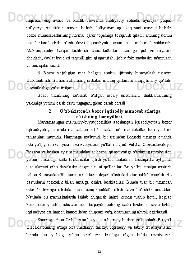 inqirozi,   eng   awalo   va   kuchli   rav-ishda   moliyaviy   sohada,   ayniqsa,   yuqori
inflyasiya   shaklida   namoyon   bo'ladi.   Inflyasiyaning   uzoq   vaqt   mavjud   bo'lishi
bozor   munosabatlarining   normal   qaror   topishiga   to'sqinlik   qiladi,   shuning   uchun
uni   bartaraf   etish   o'tish   davri   iqtisodiyoti   uchun   o'ta   muhim   hisoblanadi.
Makroiqtisodiy   barqarorlashtirish   chora-tadbirlari   tizimiga   pul   emissiyasini
cheklash, davlat byudjeti taqchilligini qisqartirish, ijobiy foiz stavkasini ta'minlash
va boshqalar kiradi.
6.   Bozor   xo'jaligiga   mos   bo'lgan   aholini   ijtimoiy   himoyalash   tizimini
shakllantirish. Bu tizim aholining nisbatan muhtoj qatlamini aniq ijtimoiy qo'llab-
quvvatlashga yo'naltirilgan.
Bozor   tizimining   ko'rsatib   o'tilgan   asosiy   unsurlarini   shakllanishining
yakuniga yetishi o'tish davri tugaganligidan darak beradi.
2. O’zbekistonda bozor iqtisodiy munosabatlariga
o’tishning tamoyillari
Markazlashgan   ma'muriy-buyruqbozlikka   asoslangan   iqtisodiyotdan   bozor
iqtisodiyotiga   o'tishda   maqsad   bir   xil   bo'lsada,   turli   mamlakatlar   turli   yo'llarni
tanlashlari   mumkin.   Hammaga   ma'lumki,   bir   tizimdan   ikkinchi   tizimga   o'tishda
ikki yo'l, ya'ni revolyusion va evolyusion yo'llar mavjud. Polsha, Chexoslovakiya,
Rossiya va boshqa ay rim mamlakatlar bozor iqtisodiyotiga o'tishning revolyusion
yo'lini,   birdaniga   katta   to'ntarishlar   qilish   yo'lini   tanladilar.   Boshqacha   aytganda
ular   «karaxt   qilib   davolash»   degan   usulni   qo'lladilar.   Bu   yo’lni   amalga   oshirish
uchun Rossiyada «300 kun», «500 kun» degan o'tish dasturlari ishlab chiqildi. Bu
dasturlarni   tezkorlik   bilan   amalga   oshira   boshladilar.   Bunda   ular   bir   tizimdan
ikkinchi   tizimga   o'tishda   ancha   uzoq   muddatli   o'tish   davri   bo'lishfni   unutdilar.
Natijada   bu   mamlakatlarda   ishlab   chiqarish   hajmi   keskin   tushib   ketdi,   ko'plab
korxonalar   yopilib,   ishsizlar   soni   ko'paydi,   pulning   qadri   keskin   pasayib   ketdi,
iqtisodiyot esa hamon karaxtlikdan chiqqani yo'q, odamlarning ahvoli og'irlashdi.
Shuning uchun O'zbekiston bu yo'ldan bormay boshqa yo'l tanladi. Bu yo'1
O'zbekistonning   o'ziga   xos   madaniy,   tarixiy,   iqtisodiy   va   tabiiy   xususiyatlarini
hamda   bu   yo'ldagi   jahon   tajribasini   hisobga   olgan   holda   revolyusion
12 