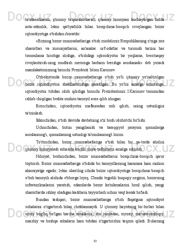 to'ntarishlarsiz,   ijtimoiy   to'qnashuvlarsiz,   ijtimoiy   himoyani   kuchaytirgan   holda
asta-sekinlik,   lekin   qat'iyatlilik   bilan   bosqichma-bosqich   rivojlangan   bozor
iqtisodiyotiga o'tishdan iboratdir.
«Bizning bozor munosabatlariga o'tish modelimiz Respublikaning o'ziga xos
sharoitlari   va   xususiyatlarini,   an'analar.   urf-odatlar   va   turmush   tarzini   har
tomonlama   hisobga   olishga,   o'tishdagi   iqtisodiyotni   bir   yoqlama,   beso'naqay
rivojlantirish-ning   mudhish   merosiga   barham   berishga   asoslanadi»   deb   yozadi
mamlakatimizning birinchi Prezidenti Islom Karimov.
O'zbekistonda   bozor   munosabatlariga   o'tish   yo'li   ijtimoiy   yo'naltirilgan
bozor   iqtisodiyotini   shakllantirishga   qaratilgan.   Bu   yo'lni   amalga   oshirishga,
iqtisodiyotni   tubdan   isloh   qilishga   birinchi   Prezidentimiz   I.Karimov   tomonidan
ishlab chiqilgan beshta muhim tamoyil asos qilib olingan:
Birinchidan,   iqtisodiyotni   mafkuradan   xoli   qilish,   uning   ustunligini
ta'minlash.
Ikkinchidan, o'tish davrida davlatning o'zi bosh islohotchi bo'lishi.
Uchinchidan,   butun   yangilanish   va   taraqqiyot   jarayoni   qonunlarga
asoslanmog'i, qonunlarning ustunligi ta'minlanmog'i lozim.
To'rtinchidan,   bozor   munosabatlariga   o'tish   bilan   bir   qa-torda   aholini
ijtimoiy himoyalash sohasida kuchli chora-tadbirlarni amalga oshirish.
Nihoyat,   beshinchidan,   bozor   munosabatlarini   bosqichma-bosqich   qaror
toptirish. Bozor munosabatlariga o'tishda bu tamoyillarning hammasi ham muhim
ahamiyatga   egadir,   lekin   ularrilng   ichida   bozor   iqtisodiyotiga   bosqichma-bosqich
o'tish tamoyili alohida e'tiborga loyiq. Chunki tegishli huquqiy negizni, bozorning
infratuzilmalarini   yaratish,   odamlarda   bozor   ko'nikmalarini   hosil   qilish,   yangi
sharoitlarda ishlay oladigan kadrlarni tayyorlash uchun vaqt kerak bo'ladi.
Bundan   tashqari,   bozor   munosabatlariga   o'tish   faqatgina   iqtisodiyot
sohalarini   o'zgartirish   bilan   cheklanmaydi.   U   ijtimoiy   hayotning   bir-birlari   bilan
uzviy   bog'liq   bo'lgan   barcha   sohalarini,   shu   jumladan,   siyosiy,   ma'naviyaxloqiy,
maishiy   va   boshqa   sohalarni   ham   tubdan   o'zgartirishni   taqozo   qiladi.   Bularning
13 