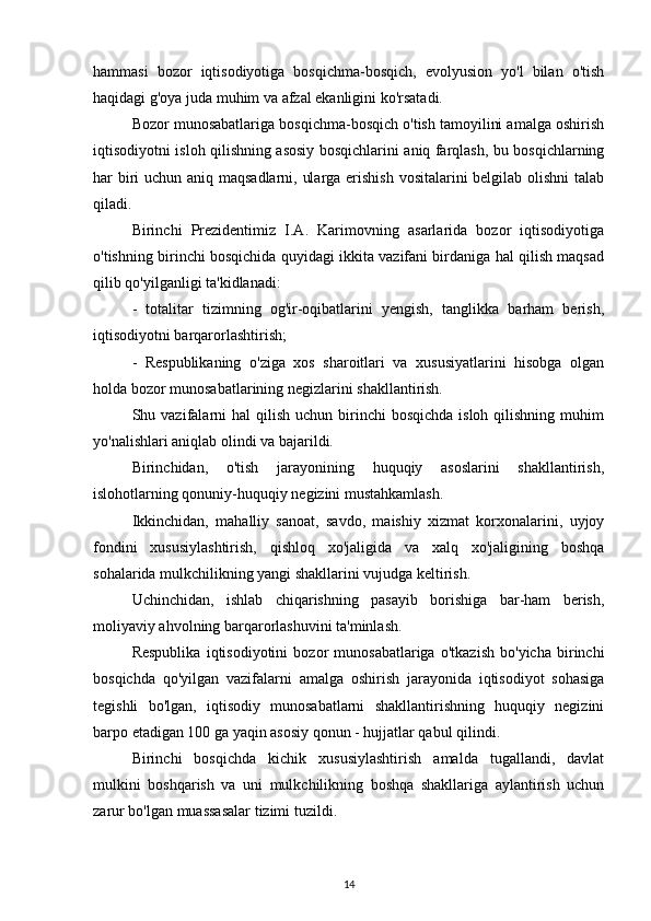 hammasi   bozor   iqtisodiyotiga   bosqichma-bosqich,   evolyusion   yo'l   bilan   o'tish
haqidagi g'oya juda muhim va afzal ekanligini ko'rsatadi.
Bozor munosabatlariga bosqichma-bosqich o'tish tamoyilini amalga oshirish
iqtisodiyotni isloh qilishning asosiy bosqichlarini aniq farqlash, bu bosqichlarning
har biri uchun aniq maqsadlarni, ularga erishish vositalarini belgilab olishni  talab
qiladi.
Birinchi   Prezidentimiz   I.A.   Karimovning   asarlarida   bozor   iqtisodiyotiga
o'tishning birinchi bosqichida quyidagi ikkita vazifani birdaniga hal qilish maqsad
qilib qo'yilganligi ta'kidlanadi:
-   totalitar   tizimning   og'ir-oqibatlarini   yengish,   tanglikka   barham   berish,
iqtisodiyotni barqarorlashtirish;
-   Respublikaning   o'ziga   xos   sharoitlari   va   xususiyatlarini   hisobga   olgan
holda bozor munosabatlarining negizlarini shakllantirish.
Shu vazifalarni  hal   qilish  uchun birinchi  bosqichda  isloh  qilishning  muhim
yo'nalishlari aniqlab olindi va bajarildi.
Birinchidan,   o'tish   jarayonining   huquqiy   asoslarini   shakllantirish,
islohotlarning qonuniy-huquqiy negizini mustahkamlash.
Ikkinchidan,   mahalliy   sanoat,   savdo,   maishiy   xizmat   korxonalarini,   uyjoy
fondini   xususiylashtirish,   qishloq   xo'jaligida   va   xalq   xo'jaligining   boshqa
sohalarida mulkchilikning yangi shakllarini vujudga keltirish.
Uchinchidan,   ishlab   chiqarishning   pasayib   borishiga   bar-ham   berish,
moliyaviy ahvolning barqarorlashuvini ta'minlash.
Respublika   iqtisodiyotini   bozor   munosabatlariga   o'tkazish   bo'yicha   birinchi
bosqichda   qo'yilgan   vazifalarni   amalga   oshirish   jarayonida   iqtisodiyot   sohasiga
tegishli   bo'lgan,   iqtisodiy   munosabatlarni   shakllantirishning   huquqiy   negizini
barpo etadigan 100 ga yaqin asosiy qonun - hujjatlar qabul qilindi.
Birinchi   bosqichda   kichik   xususiylashtirish   amalda   tugallandi,   davlat
mulkini   boshqarish   va   uni   mulkchilikning   boshqa   shakllariga   aylantirish   uchun
zarur bo'lgan muassasalar tizimi tuzildi.
14 