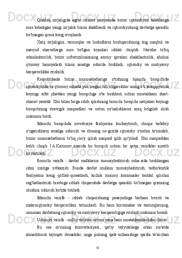 Qishloq   xo'jaligida   agrar   islohot   jarayonida   bozor   iqtisodiyoti   talablariga
mos keladigan yangi xo'jalik tizimi shakllandi va iqtisodiyotning davlatga qarashli
bo'lmagan qismi keng rivojlandi.
Xalq   xo'jaligini,   tarmoqlar   va   hududlarni   boshqarishning   eng   maqbul   va
mavjud   sharoitlarga   mos   bo'lgan   tizimlari   ishlab   chiqildi.   Narxlar   to'liq
erkinlashtirildi,   bozor   infratuzilmasining   asosiy   qirralari   shakllantirildi,   aholini
ijtimoiy   himoyalash   tizimi   amalga   oshirila   boshladi,   iqtisodiy   va   moliyaviy
barqarorlikka erishildi.
Respublikada   bozor   munosabatlariga   o'tishning   birinchi   bosqichida
iqtisodiyotda va ijtimoiy sohada yuz bergan tub o'zgarishlar uning o'z taraqqiyotida
keyingi   sifat   jihatdan   yangi   bosqichga   o'ta   boshlash   uchun   mustahkam   shart-
sharoit yaratdi. Shu bilan birga isloh qilishning birinchi bosqichi natijalari keyingi
bosqichning   strategik   maqsadlari   va   ustun   yo'nalishlarini   aniq   belgilab   olish
imkonini berdi.
Ikkinchi   bosqichda   investisiya   faoliyatini   kuchaytirish,   chuqur   tarkibiy
o'zgarishlarni   amalga   oshirish   va   shuning   ne-gizida   iqtisodiy   o'sishni   ta'minlab,
bozor   munosabatlarini   to'liq   joriy   qilish   maqsad   qilib   qo'yiladi.   Shu   maqsaddan
kelib   chiqib   I.A.Karimov   asarida   bu   bosqich   uchun   bir   qator   vazifalar   ajratib
ko'rsatiladi:
Birinchi   vazifa   -   davlat   mulklarini   xususiylashtirish   soha-sida   boshlangan
ishni   oxiriga   yetkazish.   Bunda   davlat   mulkini   xususiylashtirish,   tadbirkorlik
faoliyatini   keng   qo'llab-quwatlash,   kichik   xususiy   korxonalar   tashkil   qilishni
rag'batlantirish   hisobiga   ishlab   chiqarishda   davlatga   qarashli   bo'lmagan   qismning
ulushini oshirish ko'zda tutiladi.
Ikkinchi   vazifa   -   ishlab   chiqarishning   pasayishiga   barham   berish   va
makroiqtisodiy   barqarorlikni   ta'minlash.   Bu   ham   korxonalar   va   tarmoqlarning,
umuman davlatning iqtisodiy va moliyaviy barqarorligiga erishish imkonini beradi.
Uchinchi vazifa - milliy valyuta-so'mni yana ham mustahkamlashdan iborat.
Bu   esa   so'mning   konvertasiyasi,   qat'iy   valyutalarga   erkin   sur'atda
almashtirish   layoqati   demakdir,   unga   pulning   qadr-sizlanishiga   qarshi   ta'sirchan
15 