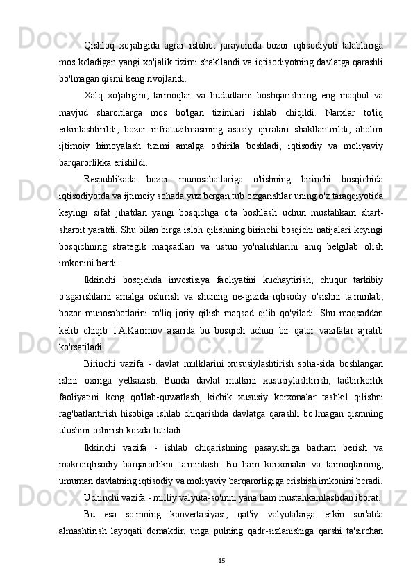 Qishloq   xo'jaligida   agrar   islohot   jarayonida   bozor   iqtisodiyoti   talablariga
mos keladigan yangi xo'jalik tizimi shakllandi va iqtisodiyotning davlatga qarashli
bo'lmagan qismi keng rivojlandi.
Xalq   xo'jaligini,   tarmoqlar   va   hududlarni   boshqarishning   eng   maqbul   va
mavjud   sharoitlarga   mos   bo'lgan   tizimlari   ishlab   chiqildi.   Narxlar   to'liq
erkinlashtirildi,   bozor   infratuzilmasining   asosiy   qirralari   shakllantirildi,   aholini
ijtimoiy   himoyalash   tizimi   amalga   oshirila   boshladi,   iqtisodiy   va   moliyaviy
barqarorlikka erishildi.
Respublikada   bozor   munosabatlariga   o'tishning   birinchi   bosqichida
iqtisodiyotda va ijtimoiy sohada yuz bergan tub o'zgarishlar uning o'z taraqqiyotida
keyingi   sifat   jihatdan   yangi   bosqichga   o'ta   boshlash   uchun   mustahkam   shart-
sharoit yaratdi. Shu bilan birga isloh qilishning birinchi bosqichi natijalari keyingi
bosqichning   strategik   maqsadlari   va   ustun   yo'nalishlarini   aniq   belgilab   olish
imkonini berdi.
Ikkinchi   bosqichda   investisiya   faoliyatini   kuchaytirish,   chuqur   tarkibiy
o'zgarishlarni   amalga   oshirish   va   shuning   ne-gizida   iqtisodiy   o'sishni   ta'minlab,
bozor   munosabatlarini   to'liq   joriy   qilish   maqsad   qilib   qo'yiladi.   Shu   maqsaddan
kelib   chiqib   I.A.Karimov   asarida   bu   bosqich   uchun   bir   qator   vazifalar   ajratib
ko'rsatiladi:
Birinchi   vazifa   -   davlat   mulklarini   xususiylashtirish   soha-sida   boshlangan
ishni   oxiriga   yetkazish.   Bunda   davlat   mulkini   xususiylashtirish,   tadbirkorlik
faoliyatini   keng   qo'llab-quwatlash,   kichik   xususiy   korxonalar   tashkil   qilishni
rag'batlantirish   hisobiga   ishlab   chiqarishda   davlatga   qarashli   bo'lmagan   qismning
ulushini oshirish ko'zda tutiladi.
Ikkinchi   vazifa   -   ishlab   chiqarishning   pasayishiga   barham   berish   va
makroiqtisodiy   barqarorlikni   ta'minlash.   Bu   ham   korxonalar   va   tarmoqlarning,
umuman davlatning iqtisodiy va moliyaviy barqarorligiga erishish imkonini beradi.
Uchinchi vazifa - milliy valyuta-so'mni yana ham mustahkamlashdan iborat.
Bu   esa   so'mning   konvertasiyasi,   qat'iy   valyutalarga   erkin   sur'atda
almashtirish   layoqati   demakdir,   unga   pulning   qadr-sizlanishiga   qarshi   ta'sirchan
15