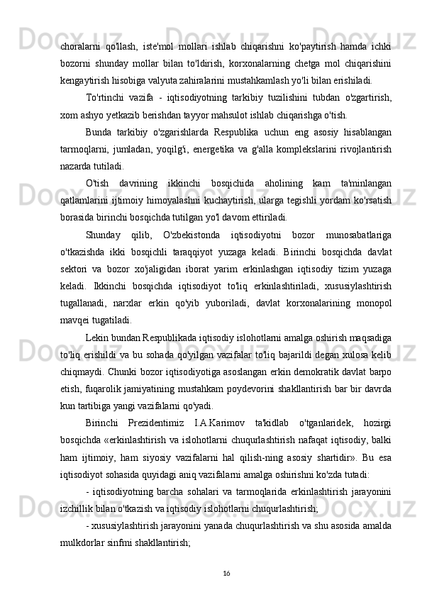 choralarni   qo'llash,   iste'mol   mollari   ishlab   chiqarishni   ko'paytirish   hamda   ichki
bozorni   shunday   mollar   bilan   to'ldirish,   korxonalarning   chetga   mol   chiqarishini
kengaytirish hisobiga valyuta zahiralarini mustahkamlash yo'li bilan erishiladi.
To'rtinchi   vazifa   -   iqtisodiyotning   tarkibiy   tuzilishini   tubdan   o'zgartirish,
xom ashyo yetkazib berishdan tayyor mahsulot ishlab chiqarishga o'tish.
Bunda   tarkibiy   o'zgarishlarda   Respublika   uchun   eng   asosiy   hisablangan
tarmoqlarni,   jumladan,   yoqilg'i,   energetika   va   g'alla   komplekslarini   rivojlantirish
nazarda tutiladi.
O'tish   davrining   ikkinchi   bosqichida   aholining   kam   ta'minlangan
qatlamlarini   ijtimoiy   himoyalashni   kuchaytirish,   ularga   tegishli   yordam   ko'rsatish
borasida birinchi bosqichda tutilgan yo'l davom ettiriladi.
Shunday   qilib,   O'zbekistonda   iqtisodiyotni   bozor   munosabatlariga
o'tkazishda   ikki   bosqichli   taraqqiyot   yuzaga   keladi.   Birinchi   bosqichda   davlat
sektori   va   bozor   xo'jaligidan   iborat   yarim   erkinlashgan   iqtisodiy   tizim   yuzaga
keladi.   Ikkinchi   bosqichda   iqtisodiyot   to'liq   erkinlashtiriladi,   xususiylashtirish
tugallanadi,   narxlar   erkin   qo'yib   yuboriladi,   davlat   korxonalarining   monopol
mavqei tugatiladi.
Lekin bundan Respublikada iqtisodiy islohotlarni amalga oshirish maqsadiga
to'liq erishildi  va bu sohada  qo'yilgan vazifalar  to'liq bajarildi  degan  xulosa  kelib
chiqmaydi. Chunki bozor iqtisodiyotiga asoslangan erkin demokratik davlat barpo
etish, fuqarolik jamiyatining mustahkam poydevorini shakllantirish bar bir davrda
kun tartibiga yangi vazifalarni qo'yadi.
Birinchi   Prezidentimiz   I.A.Karimov   ta'kidlab   o'tganlaridek,   hozirgi
bosqichda  «erkinlashtirish  va islohotlarni   chuqurlashtirish  nafaqat   iqtisodiy, balki
ham   ijtimoiy,   ham   siyosiy   vazifalarni   hal   qilish-ning   asosiy   shartidir».   Bu   esa
iqtisodiyot sohasida quyidagi aniq vazifalarni amalga oshirishni ko'zda tutadi:
-   iqtisodiyotning   barcha   sohalari   va   tarmoqlarida   erkinlashtirish   jarayonini
izchillik bilan o'tkazish va iqtisodiy islohotlarni chuqurlashtirish;
- xususiylashtirish jarayonini yanada chuqurlashtirish va shu asosida amalda
mulkdorlar sinfmi shakllantirish;
16