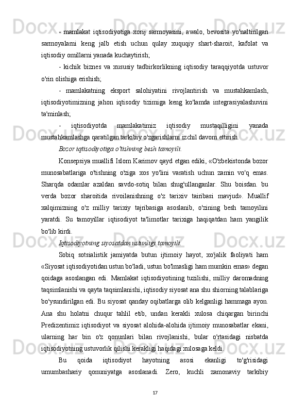 -   mamlakat   iqtisodiyotiga   xorij   sarmoyasini,   awalo,   bevosita   yo'naltirilgan
sarmoyalarni   keng   jalb   etish   uchun   qulay   xuquqiy   shart-sharoit,   kafolat   va
iqtisodiy omillarni yanada kuchaytirish;
-   kichik   biznes   va   xususiy   tadbirkorlikning   iqtisodiy   taraqqiyotda   ustuvor
o'rin olishiga erishish;
-   mamlakatning   eksport   salohiyatini   rivojlantirish   va   mustahkamlash,
iqtisodiyotimizning   jahon   iqtisodiy   tizimiga   keng   ko'lamda   integrasiyalashuvini
ta'minlash;
-   iqtisodiyotda   mamlakatimiz   iqtisodiy   mustaqilligini   yanada
mustahkamlashga qaratilgan tarkibiy o'zgarishlarni izchil davom ettirish.
Bozor iqtisodiyotiga o'tishning besh tamoyili.
Konsepsiya muallifi Islom Karimov qayd etgan ediki, «O'zbekistonda bozor
munosabatlariga   o'tishning   o'ziga   xos   yo'lini   varatish   uchun   zamin   vo'q   emas.
Sharqda   odamlar   azaldan   savdo-sotiq   bilan   shug'ullanganlar.   Shu   boisdan.   bu
verda   bozor   sharoitida   rivoilanishning   o'z   tarixiv   tairibasi   mavjud».   Muallif
xalqimizning   o'z   milliy   tarixiy   tajribasiga   asoslanib,   o'zining   besh   tamoyilini
yaratdi.   Su   tamoyillar   iqtisodiyot   ta'limotlar   tarixiga   haqiqatdan   ham   yangilik
bo'lib kirdi.
Iqtisodiyotning siyosatdan ustunligi tamoyili.
Sobiq   sotsialistik   jamiyatda   butun   ijtimoiy   hayot,   xo'jalik   faoliyati   ham
«Siyosat iqtisodiyotidan ustun bo'ladi, ustun bo'lmasligi ham mumkin emas» degan
qoidaga   asoslangan   edi.   Mamlakat   iqtisodiyotining   tuzilishi,   milliy   daromadning
taqsimlanishi va qayta taqsimlanishi, iqtisodiy siyosat ana shu shiorning talablariga
bo'ysundirilgan edi. Bu siyosat qanday oqibatlarga olib kelganligi hammaga ayon.
Ana   shu   holatni   chuqur   tahlil   etib,   undan   kerakli   xulosa   chiqargan   birinchi
Predizentimiz   iqtisodiyot   va   siyosat   alohida-alohida   ijtimoiy   munosabatlar   ekani,
ularning   har   bin   o'z   qonunlari   bilan   rivojlanishi,   bular   o'rtasidagi   nisbatda
iqtisodiyotning ustuvorlik qilishi kerakligi haqidagi xulosaga keldi.
Bu   qoida   iqtisodiyot   hayotning   asosi   ekanligi   to'g'risidagi
umumbashariy   qonuniyatga   asoslanadi.   Zero,   kuchli   zamonaviy   tarkibiy
17