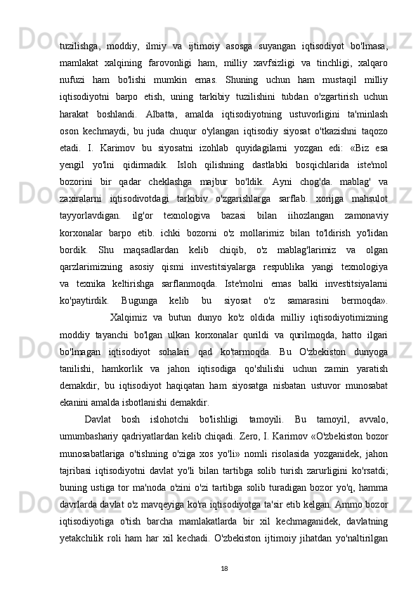 tuzilishga,   moddiy,   ilmiy   va   ijtimoiy   asosga   suyangan   iqtisodiyot   bo'lmasa,
mamlakat   xalqining   farovonligi   ham,   milliy   xavfsizligi   va   tinchligi,   xalqaro
nufuzi   ham   bo'lishi   mumkin   emas.   Shuning   uchun   ham   mustaqil   milliy
iqtisodiyotni   barpo   etish,   uning   tarkibiy   tuzilishini   tubdan   o'zgartirish   uchun
harakat   boshlandi.   Albatta,   amalda   iqtisodiyotning   ustuvorligini   ta'minlash
oson   kechmaydi,   bu   juda   chuqur   o'ylangan   iqtisodiy   siyosat   o'tkazishni   taqozo
etadi.   I.   Karimov   bu   siyosatni   izohlab   quyidagilarni   yozgan   edi:   «Biz   esa
yengil   yo'lni   qidirmadik.   Isloh   qilishning   dastlabki   bosqichlarida   iste'mol
bozorini   bir   qadar   cheklashga   majbur   bo'ldik.   Ayni   chog'da.   mablag'   va
zaxiralarni   iqtisodivotdagi   tarkibiv   o'zgarishlarga   sarflab.   xorijga   mahsulot
tayyorlavdigan.   ilg'or   texnologiva   bazasi   bilan   iihozlangan   zamonaviy
korxonalar   barpo   etib.   ichki   bozorni   o'z   mollarimiz   bilan   to'ldirish   yo'lidan
bordik.   Shu   maqsadlardan   kelib   chiqib,   o'z   mablag'larimiz   va   olgan
qarzlarimizning   asosiy   qismi   investitsiyalarga   respublika   yangi   texnologiya
va   texnika   keltirishga   sarflanmoqda.   Iste'molni   emas   balki   investitsiyalarni
ko'paytirdik.   Bugunga   kelib   bu   siyosat   o'z   samarasini   bermoqda».
                Xalqimiz   va   butun   dunyo   ko'z   oldida   milliy   iqtisodiyotimizning
moddiy   tayanchi   bo'lgan   ulkan   korxonalar   qurildi   va   qurilmoqda,   hatto   ilgari
bo'lmagan   iqtisodiyot   sohalari   qad   ko'tarmoqda.   Bu   O'zbekiston   dunyoga
tanilishi,   hamkorlik   va   jahon   iqtisodiga   qo'shilishi   uchun   zamin   yaratish
demakdir,   bu   iqtisodiyot   haqiqatan   ham   siyosatga   nisbatan   ustuvor   munosabat
ekanini amalda isbotlanishi demakdir. 
Davlat   bosh   islohotchi   bo'lishligi   tamoyili.   Bu   tamoyil,   avvalo,
umumbashariy qadriyatlardan kelib chiqadi.   Zero, I. Karimov «O'zbekiston bozor
munosabatlariga   o'tishning   o'ziga   xos   yo'li»   nomli   risolasida   yozganidek,   jahon
tajribasi   iqtisodiyotni   davlat   yo'li   bilan   tartibga   solib   turish   zarurligini   ko'rsatdi;
buning   ustiga   tor   ma'noda   o'zini   o'zi   tartibga   solib   turadigan   bozor   yo'q,   hamma
davrlarda davlat o'z   mavqeyiga ko'ra iqtisodiyotga ta'sir etib kelgan. Ammo bozor
iqtisodiyotiga   o'tish   barcha   mamlakatlarda   bir   xil   kechmaganidek,   davlatning
yetakchilik   roli   ham   har   xil   kechadi.   O'zbekiston   ijtimoiy   jihatdan   yo'naltirilgan
18 