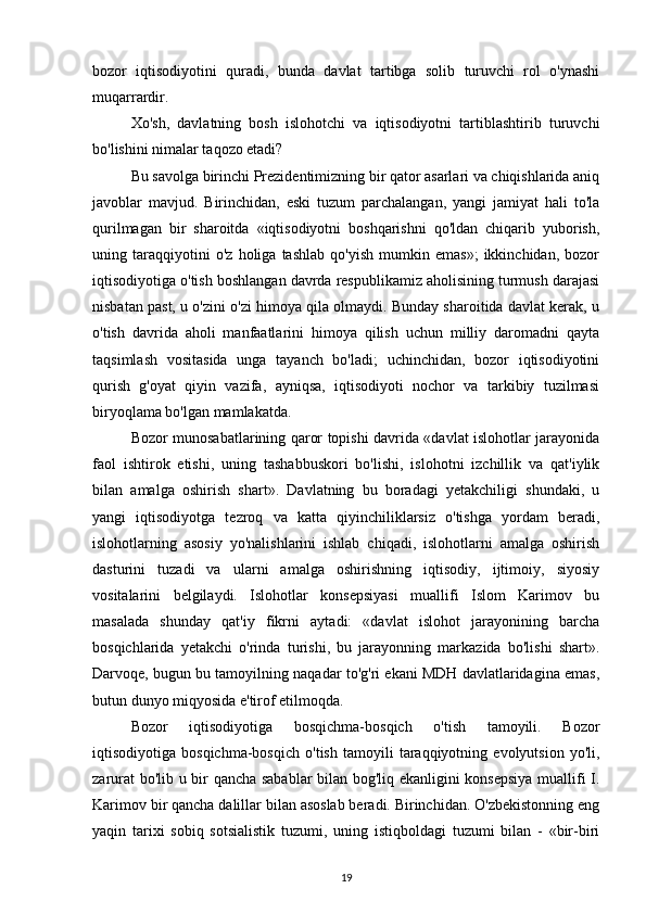 bozor   iqtisodiyotini   quradi,   bunda   davlat   tartibga   solib   turuvchi   rol   o'ynashi
muqarrardir.
Xo'sh,   davlatning   bosh   islohotchi   va   iqtisodiyotni   tartiblashtirib   turuvchi
bo'lishini nimalar taqozo etadi?
Bu savolga birinchi Prezidentimizning bir qator asarlari va chiqishlarida aniq
javoblar   mavjud.   Birinchidan,   eski   tuzum   parchalangan,   yangi   jamiyat   hali   to'la
qurilmagan   bir   sharoitda   «iqtisodiyotni   boshqarishni   qo'ldan   chiqarib   yuborish,
uning   taraqqiyotini   o'z   holiga   tashlab   qo'yish   mumkin   emas»;   ikkinchidan,   bozor
iqtisodiyotiga o'tish boshlangan davrda respublikamiz aholisining turmush darajasi
nisbatan past, u o'zini o'zi himoya qila olmaydi. Bunday sharoitida davlat kerak, u
o'tish   davrida   aholi   manfaatlarini   himoya   qilish   uchun   milliy   daromadni   qayta
taqsimlash   vositasida   unga   tayanch   bo'ladi;   uchinchidan,   bozor   iqtisodiyotini
qurish   g'oyat   qiyin   vazifa,   ayniqsa,   iqtisodiyoti   nochor   va   tarkibiy   tuzilmasi
biryoqlama bo'lgan mamlakatda.
Bozor munosabatlarining qaror topishi davrida «davlat islohotlar jarayonida
faol   ishtirok   etishi,   uning   tashabbuskori   bo'lishi,   islohotni   izchillik   va   qat'iylik
bilan   amalga   oshirish   shart».   Davlatning   bu   boradagi   yetakchiligi   shundaki,   u
yangi   iqtisodiyotga   tezroq   va   katta   qiyinchiliklarsiz   o'tishga   yordam   beradi,
islohotlarning   asosiy   yo'nalishlarini   ishlab   chiqadi,   islohotlarni   amalga   oshirish
dasturini   tuzadi   va   ularni   amalga   oshirishning   iqtisodiy,   ijtimoiy,   siyosiy
vositalarini   belgilaydi.   Islohotlar   konsepsiyasi   muallifi   Islom   Karimov   bu
masalada   shunday   qat'iy   fikrni   aytadi:   «davlat   islohot   jarayonining   barcha
bosqichlarida   yetakchi   o'rinda   turishi,   bu   jarayonning   markazida   bo'lishi   shart».
Darvoqe, bugun bu tamoyilning naqadar to'g'ri ekani MDH davlatlaridagina emas,
butun dunyo miqyosida e'tirof etilmoqda.
Bozor   iqtisodiyotiga   bosqichma-bosqich   o'tish   tamoyili.   Bozor
iqtisodiyotiga   bosqichma-bosqich   o'tish   tamoyili   taraqqiyotning   evolyutsion   yo'li,
zarurat bo'lib u bir qancha sabablar  bilan bog'liq ekanligini konsepsiya muallifi I.
Karimov bir qancha dalillar bilan asoslab beradi. Birinchidan. O'zbekistonning eng
yaqin   tarixi   sobiq   sotsialistik   tuzumi,   uning   istiqboldagi   tuzumi   bilan   -   «bir-biri
19