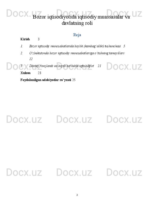 Bozor iqtisodiyotida iqtisodiy muassasalar va
davlatning roli
Reja
Kirish 3
1. Bozor iqtisodiy munosabatlarida boylik (kambag’allik) tushunchasi  5
2. O’zbekistonda bozor iqtisodiy munosabatlariga o’tishning tamoyillari 
12
3. Doimiy rivojlanib va boyib boruvchi iqtisodiyot  21
Xulosa 23
Foydalanilgan adabiyotlar ro’yxati 25
2 