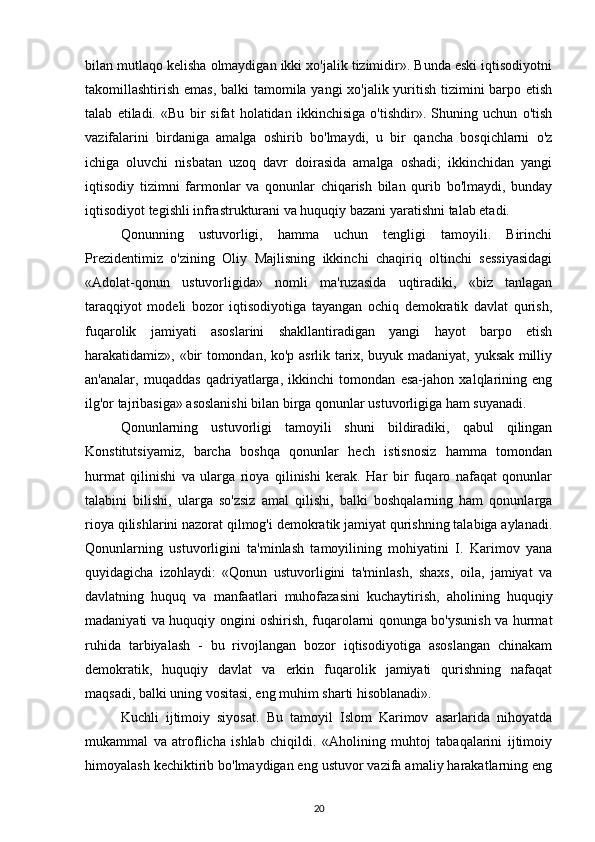 bilan mutlaqo kelisha olmaydigan ikki xo'jalik tizimidir». Bunda eski iqtisodiyotni
takomillashtirish emas, balki tamomila yangi xo'jalik yuritish tizimini  barpo etish
talab   etiladi.   «Bu   bir   sifat   holatidan   ikkinchisiga   o'tishdir».   Shuning   uchun   o'tish
vazifalarini   birdaniga   amalga   oshirib   bo'lmaydi,   u   bir   qancha   bosqichlarni   o'z
ichiga   oluvchi   nisbatan   uzoq   davr   doirasida   amalga   oshadi;   ikkinchidan   yangi
iqtisodiy   tizimni   farmonlar   va   qonunlar   chiqarish   bilan   qurib   bo'lmaydi,   bunday
iqtisodiyot tegishli infrastrukturani va huquqiy bazani yaratishni talab etadi.
Qonunning   ustuvorligi,   hamma   uchun   tengligi   tamoyili.   Birinchi
Prezidentimiz   o'zining   Oliy   Majlisning   ikkinchi   chaqiriq   oltinchi   sessiyasidagi
«Adolat-qonun   ustuvorligida»   nomli   ma'ruzasida   uqtiradiki,   «biz   tanlagan
taraqqiyot   modeli   bozor   iqtisodiyotiga   tayangan   ochiq   demokratik   davlat   qurish,
fuqarolik   jamiyati   asoslarini   shakllantiradigan   yangi   hayot   barpo   etish
harakatidamiz», «bir tomondan, ko'p asrlik tarix, buyuk madaniyat, yuksak milliy
an'analar,   muqaddas   qadriyatlarga,   ikkinchi   tomondan   esa-jahon   xalqlarining   eng
ilg'or tajribasiga» asoslanishi bilan birga qonunlar ustuvorligiga ham suyanadi.
Qonunlarning   ustuvorligi   tamoyili   shuni   bildiradiki,   qabul   qilingan
Konstitutsiyamiz,   barcha   boshqa   qonunlar   hech   istisnosiz   hamma   tomondan
hurmat   qilinishi   va   ularga   rioya   qilinishi   kerak.   Har   bir   fuqaro   nafaqat   qonunlar
talabini   bilishi,   ularga   so'zsiz   amal   qilishi,   balki   boshqalarning   ham   qonunlarga
rioya qilishlarini nazorat qilmog'i demokratik jamiyat qurishning talabiga aylanadi.
Qonunlarning   ustuvorligini   ta'minlash   tamoyilining   mohiyatini   I.   Karimov   yana
quyidagicha   izohlaydi:   «Qonun   ustuvorligini   ta'minlash,   shaxs,   oila,   jamiyat   va
davlatning   huquq   va   manfaatlari   muhofazasini   kuchaytirish,   aholining   huquqiy
madaniyati va huquqiy ongini oshirish, fuqarolarni qonunga bo'ysunish va hurmat
ruhida   tarbiyalash   -   bu   rivojlangan   bozor   iqtisodiyotiga   asoslangan   chinakam
demokratik,   huquqiy   davlat   va   erkin   fuqarolik   jamiyati   qurishning   nafaqat
maqsadi, balki uning vositasi, eng muhim sharti hisoblanadi».
Kuchli   ijtimoiy   siyosat.   Bu   tamoyil   Islom   Karimov   asarlarida   nihoyatda
mukammal   va   atroflicha   ishlab   chiqildi.   «Aholining   muhtoj   tabaqalarini   ijtimoiy
himoyalash kechiktirib bo'lmaydigan eng ustuvor vazifa amaliy harakatlarning eng
20 