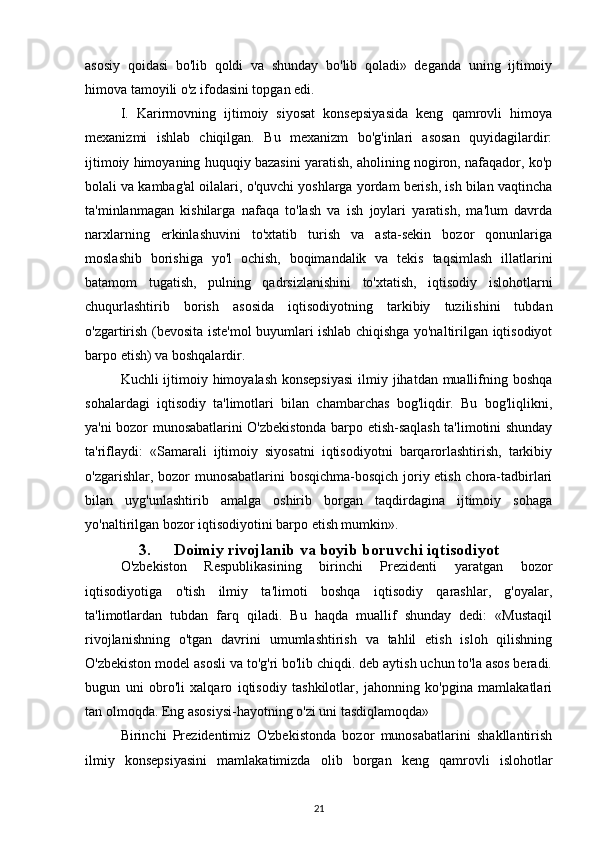 asosiy   qoidasi   bo'lib   qoldi   va   shunday   bo'lib   qoladi»   deganda   uning   ijtimoiy
himova tamoyili o'z ifodasini topgan edi.
I.   Karirmovning   ijtimoiy   siyosat   konsepsiyasida   keng   qamrovli   himoya
mexanizmi   ishlab   chiqilgan.   Bu   mexanizm   bo'g'inlari   asosan   quyidagilardir:
ijtimoiy himoyaning huquqiy bazasini yaratish, aholining nogiron, nafaqador, ko'p
bolali va kambag'al oilalari, o'quvchi yoshlarga yordam berish, ish bilan vaqtincha
ta'minlanmagan   kishilarga   nafaqa   to'lash   va   ish   joylari   yaratish,   ma'lum   davrda
narxlarning   erkinlashuvini   to'xtatib   turish   va   asta-sekin   bozor   qonunlariga
moslashib   borishiga   yo'l   ochish,   boqimandalik   va   tekis   taqsimlash   illatlarini
batamom   tugatish,   pulning   qadrsizlanishini   to'xtatish,   iqtisodiy   islohotlarni
chuqurlashtirib   borish   asosida   iqtisodiyotning   tarkibiy   tuzilishini   tubdan
o'zgartirish (bevosita iste'mol buyumlari ishlab chiqishga yo'naltirilgan iqtisodiyot
barpo etish) va boshqalardir.
Kuchli ijtimoiy himoyalash konsepsiyasi  ilmiy jihatdan muallifning boshqa
sohalardagi   iqtisodiy   ta'limotlari   bilan   chambarchas   bog'liqdir.   Bu   bog'liqlikni,
ya'ni bozor munosabatlarini O'zbekistonda barpo etish-saqlash ta'limotini shunday
ta'riflaydi:   «Samarali   ijtimoiy   siyosatni   iqtisodiyotni   barqarorlashtirish,   tarkibiy
o'zgarishlar, bozor munosabatlarini bosqichma-bosqich joriy etish chora-tadbirlari
bilan   uyg'unlashtirib   amalga   oshirib   borgan   taqdirdagina   ijtimoiy   sohaga
yo'naltirilgan bozor iqtisodiyotini barpo etish mumkin».
3. Doimiy rivojlanib va boyib boruvchi iqtisodiyot
O'zbekiston   Respublikasining   birinchi   Prezidenti   yaratgan   bozor
iqtisodiyotiga   o'tish   ilmiy   ta'limoti   boshqa   iqtisodiy   qarashlar,   g'oyalar,
ta'limotlardan   tubdan   farq   qiladi.   Bu   haqda   muallif   shunday   dedi:   «Mustaqil
rivojlanishning   o'tgan   davrini   umumlashtirish   va   tahlil   etish   isloh   qilishning
O'zbekiston model asosli va to'g'ri bo'lib chiqdi. deb aytish uchun to'la asos beradi.
bugun   uni   obro'li   xalqaro   iqtisodiy   tashkilotlar,   jahonning   ko'pgina   mamlakatlari
tan olmoqda. Eng asosiysi-hayotning o'zi uni tasdiqlamoqda»
Birinchi   Prezidentimiz   O'zbekistonda   bozor   munosabatlarini   shakllantirish
ilmiy   konsepsiyasini   mamlakatimizda   olib   borgan   keng   qamrovli   islohotlar
21 