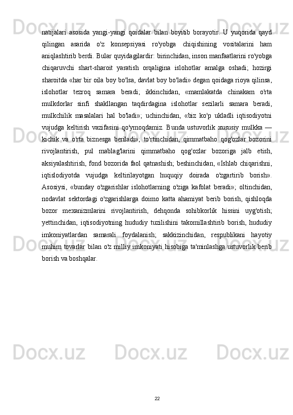 natijalari   asosida   yangi-yangi   qoidalar   bilan   boyitib   borayotir.   U   yuqorida   qayd
qilingan   asarida   o'z   konsepsiyasi   ro'yobga   chiqishining   vositalarini   ham
aniqlashtirib berdi. Bular quyidagilardir: birinchidan, inson manfaatlarini ro'yobga
chiqaruvchi   shart-sharoit   yaratish   orqaligina   islohotlar   amalga   oshadi;   hozirgi
sharoitda «har bir oila boy bo'lsa, davlat boy bo'ladi» degan qoidaga rioya qilinsa,
islohotlar   tezroq   samara   beradi;   ikkinchidan,   «mamlakatda   chinakam   o'rta
mulkdorlar   sinfi   shakllangan   taqdirdagina   islohotlar   sezilarli   samara   beradi,
mulkchilik   masalalari   hal   bo'ladi»;   uchinchidan,   «biz   ko'p   ukladli   iqtisodiyotni
vujudga   keltirish   vazifasini   qo'ymoqdamiz.   Bunda   ustuvorlik   xususiy   mulkka   —
kichik   va   o'rta   biznesga   beriladi»;   to'rtinchidan,   qimmatbaho   qog'ozlar   bozorini
rivojlantirish,   pul   mablag'larini   qimmatbaho   qog'ozlar   bozoriga   jalb   etish,
aksiyalashtirish, fond bozorida faol qatnashish;  beshinchidan, «Ishlab chiqarishni,
iqtislodiyotda   vujudga   keltirilayotgan   huquqiy   doirada   o'zgartirib   borish».
Asosiysi,   «bunday   o'zgarishlar   islohotlarning   o'ziga   kafolat   beradi»;   oltinchidan,
nodavlat   sektordagi   o'zgarishlarga   doimo   katta   ahamiyat   berib   borish,   qishloqda
bozor   mexanizmlarini   rivojlantirish,   dehqonda   sohibkorlik   hissini   uyg'otish;
yettinchidan,   iqtisodiyotning   hududiy   tuzilishini   takomillashtirib   borish,   hududiy
imkoniyatlardan   samarali   foydalanish;   sakkizinchidan,   respublikani   hayotiy
muhim tovarlar bilan o'z milliy imkoniyati hisobiga ta'minlashga  ustuvorlik berib
borish va boshqalar.
22 