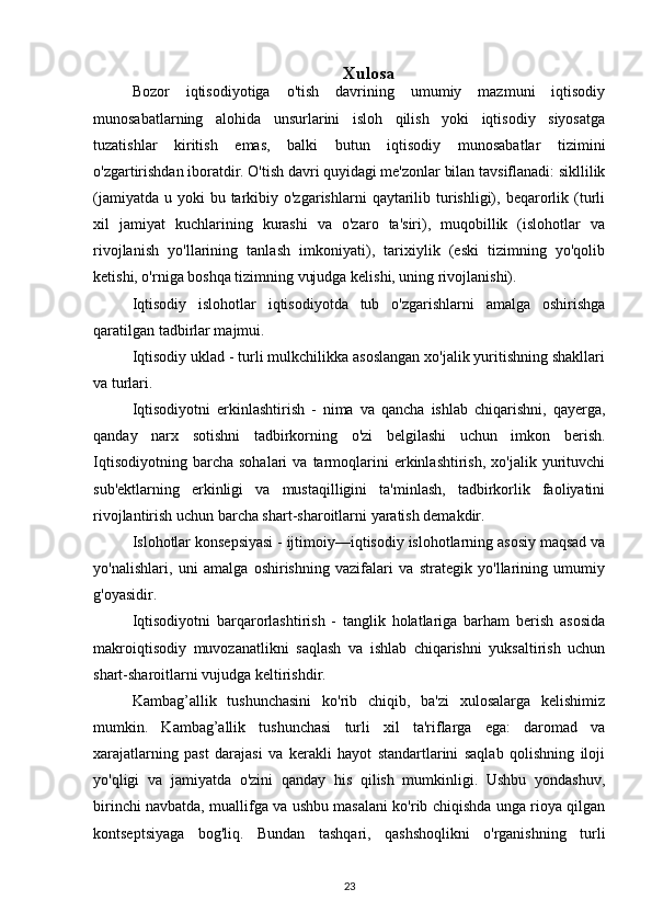 Xulosa
Bozor   iqtisodiyotiga   o'tish   davrining   umumiy   mazmuni   iqtisodiy
munosabatlarning   alohida   unsurlarini   isloh   qilish   yoki   iqtisodiy   siyosatga
tuzatishlar   kiritish   emas,   balki   butun   iqtisodiy   munosabatlar   tizimini
o'zgartirishdan iboratdir. O'tish davri quyidagi me'zonlar bilan tavsiflanadi: sikllilik
(jamiyatda  u  yoki   bu tarkibiy o'zgarishlarni  qaytarilib turishligi),  beqarorlik  (turli
xil   jamiyat   kuchlarining   kurashi   va   o'zaro   ta'siri),   muqobillik   (islohotlar   va
rivojlanish   yo'llarining   tanlash   imkoniyati),   tarixiylik   (eski   tizimning   yo'qolib
ketishi, o'rniga boshqa tizimning vujudga kelishi, uning rivojlanishi).
Iqtisodiy   islohotlar   iqtisodiyotda   tub   o'zgarishlarni   amalga   oshirishga
qaratilgan tadbirlar majmui. 
Iqtisodiy uklad - turli mulkchilikka asoslangan xo'jalik yuritishning shakllari
va turlari.
Iqtisodiyotni   erkinlashtirish   -   nima   va   qancha   ishlab   chiqarishni,   qayerga,
qanday   narx   sotishni   tadbirkorning   o'zi   belgilashi   uchun   imkon   berish.
Iqtisodiyotning   barcha   sohalari   va   tarmoqlarini   erkinlashtirish,   xo'jalik   yurituvchi
sub'ektlarning   erkinligi   va   mustaqilligini   ta'minlash,   tadbirkorlik   faoliyatini
rivojlantirish uchun barcha shart-sharoitlarni yaratish demakdir.
Islohotlar konsepsiyasi - ijtimoiy—iqtisodiy islohotlarning asosiy maqsad va
yo'nalishlari,   uni   amalga   oshirishning   vazifalari   va   strategik   yo'llarining   umumiy
g'oyasidir.
Iqtisodiyotni   barqarorlashtirish   -   tanglik   holatlariga   barham   berish   asosida
makroiqtisodiy   muvozanatlikni   saqlash   va   ishlab   chiqarishni   yuksaltirish   uchun
shart-sharoitlarni vujudga keltirishdir.
Kambag’allik   tushunchasini   ko'rib   chiqib,   ba'zi   xulosalarga   kelishimiz
mumkin.   Kambag’allik   tushunchasi   turli   xil   ta'riflarga   ega:   daromad   va
xarajatlarning   past   darajasi   va   kerakli   hayot   standartlarini   saqlab   qolishning   iloji
yo'qligi   va   jamiyatda   o'zini   qanday   his   qilish   mumkinligi.   Ushbu   yondashuv,
birinchi navbatda, muallifga va ushbu masalani ko'rib chiqishda unga rioya qilgan
kontseptsiyaga   bog'liq.   Bundan   tashqari,   qashshoqlikni   o'rganishning   turli
23 