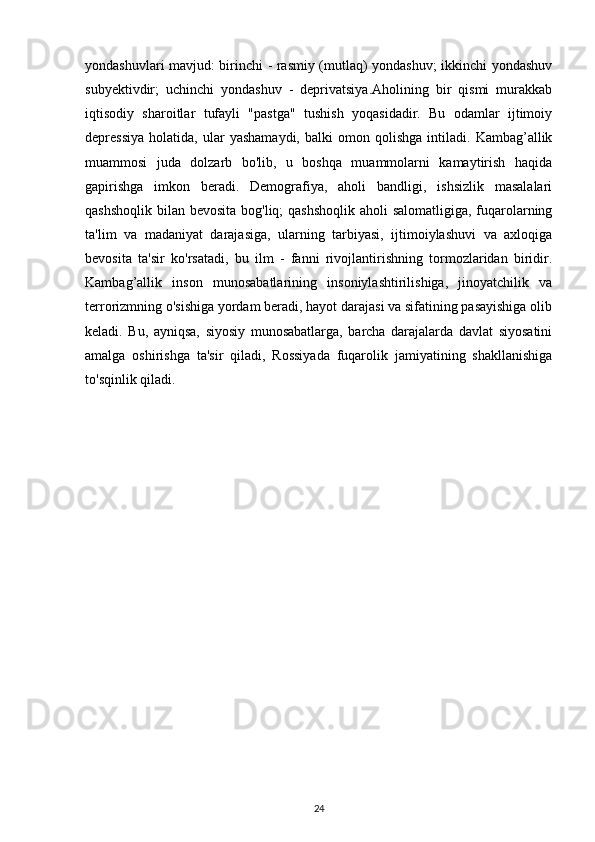 yondashuvlari mavjud: birinchi - rasmiy (mutlaq) yondashuv; ikkinchi yondashuv
subyektivdir;   uchinchi   yondashuv   -   deprivatsiya.Aholining   bir   qismi   murakkab
iqtisodiy   sharoitlar   tufayli   "pastga"   tushish   yoqasidadir.   Bu   odamlar   ijtimoiy
depressiya   holatida,   ular   yashamaydi,   balki   omon  qolishga   intiladi.   Kambag’allik
muammosi   juda   dolzarb   bo'lib,   u   boshqa   muammolarni   kamaytirish   haqida
gapirishga   imkon   beradi.   Demografiya,   aholi   bandligi,   ishsizlik   masalalari
qashshoqlik bilan bevosita bog'liq; qashshoqlik  aholi salomatligiga, fuqarolarning
ta'lim   va   madaniyat   darajasiga,   ularning   tarbiyasi,   ijtimoiylashuvi   va   axloqiga
bevosita   ta'sir   ko'rsatadi,   bu   ilm   -   fanni   rivojlantirishning   tormozlaridan   biridir.
Kambag’allik   inson   munosabatlarining   insoniylashtirilishiga,   jinoyatchilik   va
terrorizmning o'sishiga yordam beradi, hayot darajasi va sifatining pasayishiga olib
keladi.   Bu,   ayniqsa,   siyosiy   munosabatlarga,   barcha   darajalarda   davlat   siyosatini
amalga   oshirishga   ta'sir   qiladi,   Rossiyada   fuqarolik   jamiyatining   shakllanishiga
to'sqinlik qiladi.
24 