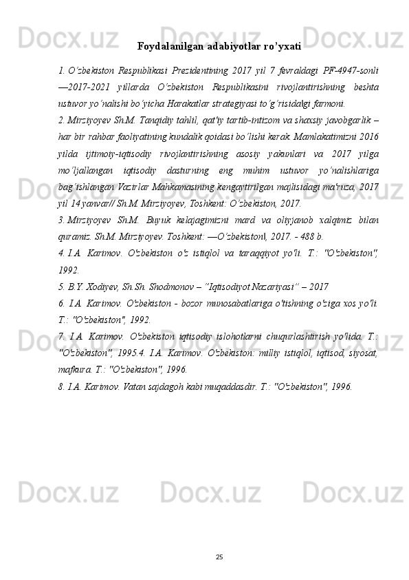 Foydalanilgan adabiyotlar ro’yxati
1. O‘zbekiston   Respublikasi   Prezidentining   2017   yil   7   fevraldagi   PF-4947-sonli
―2017-2021   yillarda   O‘zbekiston   Respublikasini   rivojlantirishning   beshta
ustuvor yo‘nalishi bo‘yicha Harakatlar strategiyasi to‘g‘risida gi farmoni.‖
2. Mirziyoyev Sh.M. Tanqidiy tahlil, qat'iy tartib-intizom va shaxsiy javobgarlik –
har bir rahbar faoliyatining kundalik qoidasi bo‘lishi kerak. Mamlakatimizni 2016
yilda   ijtimoiy-iqtisodiy   rivojlantirishning   asosiy   yakunlari   va   2017   yilga
mo‘ljallangan   iqtisodiy   dasturning   eng   muhim   ustuvor   yo‘nalishlariga
bag‘ishlangan Vazirlar Mahkamasining kengaytirilgan majlisidagi ma'ruza, 2017
yil 14 yanvar// Sh.M. Mirziyoyev, Toshkent: O‘zbekiston, 2017.
3. Mirziyoyev   Sh.M.   Buyuk   kelajagimizni   mard   va   oliyjanob   xalqimiz   bilan
quramiz. Sh.M. Mirziyoyev. Toshkent: ―O‘zbekiston , 2017. - 488 b.	
‖
4. I.A.   Karimov.   O'zbekiston   o'z   istiqlol   va   taraqqiyot   yo'li.   T.:   "O'zbekiston",
1992.
5. B.Y. Xodiyev, Sh.Sh. Shodmonov – “Iqtisodiyot Nazariyasi” – 2017
6.   I.A.   Karimov.   O'zbekiston   -   bozor   munosabatlariga   o'tishning   o'ziga   xos   yo'li.
T.: "O'zbekiston'', 1992.
7.   I.A.   Karimov.   O'zbekiston   iqtisodiy   islohotlarni   chuqurlashtirish   yo'lida.   T.:
"O'zbekiston",   1995.4.   I.A.   Karimov.   O'zbekiston:   milliy   istiqlol,   iqtisod,   siyosat,
mafkura. T.: "O'zbekiston", 1996.
8. I.A. Karimov. Vatan sajdagoh kabi muqaddasdir. T.: "O'zbekiston", 1996.
25 