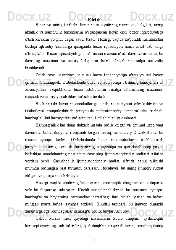 Kirish
Bozor   va   uning   tuzilishi,   bozor   iqtisodiyotining   mazmuni,   belgilari,   uning
afzallik   va   kamchilik   tomonlarini   o'rgangandan   keyin   endi   bozor   iqtisodiyotiga
o'tish   kerakmi   yo'qmi,   degan   savol   turadi.   Hozirgi   vaqtda   ko'pchilik  mamlakatlar
boshqa   iqtisodiy   tizimlarga   qaraganda   bozor   iqtisodiyoti   tizimi   afzal   deb,   unga
o'tmoqdalar. Bozor iqtisodiyotiga o'tish uchun maxsus o'tish davri zarur bo'lib, bu
davrning   mazmuni   va   asosiy   belgilarini   ko'rib   chiqish   maqsadga   mu-vofiq
hisoblanadi.
O'tish   davri   nazariyasi,   xususan   bozor   iqtisodiyotiga   o'tish   yo'llari   bayon
qilinadi. Shuningdek, O'zbekistonda bozor iqtisodiyotiga o'tishning tamoyillari va
xususiyatlari,   respublikada   bozor   islohotlarini   amalga   oshirishning   mazmuni,
maqsadi va asosiy yo'nalishlari ko'rsatib beriladi.
Bu   kurs   ishi   bozor   munosabatlariga   o'tish,   iqtisodiyotni   erkinlashtirish   va
islohotlarni   chuqurlashtirish   jarayonida   makroiqtisodiy   barqarorlikka   erishish,
kambag’allikni kamaytirish yo'llarini tahlil qilish bilan yakunlanadi.
Kambag’allik   har   doim   dolzarb   masala   bo'lib   kelgan   va   ehtimol   uzoq   vaqt
davomida   butun   dunyoda   rivojlanib   kelgan.   Biroq,   zamonaviy   O’zbekistonda   bu
masala   ayniqsa   keskin.   O’zbekistonda   bozor   munosabatlarini   shakllantirish
jarayoni   aholining   turmush   darajasining   pasayishiga   va   qashshoqlikning   paydo
bo'lishiga   mamlakatning   post-sovet   davrining   ijtimoiy-iqtisodiy   hodisasi   sifatida
yordam   berdi.   Qashshoqlik   ijtimoiy-iqtisodiy   hodisa   sifatida   qabul   qilinishi
mumkin   bo'lmagan   past   turmush   darajasini   ifodalaydi,   bu   uning   ijtimoiy   ruxsat
etilgan darajasiga mos kelmaydi.
Hozirgi   vaqtda   aholining   katta   qismi   qashshoqlik   chegarasidan   tashqarida
yoki  bu chegaraga juda yaqin. Kuchli  tabaqalanish  fonida, bu muammo, ayniqsa,
kambag'al   va   boylarning   daromadlari   o'rtasidagi   farq   o'nlab,   yuzlab   va   ba'zan
minglab   marta   bo'lsa,   ayniqsa   seziladi.   Bundan   tashqari,   bu   jarayon   dinamik
xarakterga ega, kambag'allar kambag'al bo'lib, boylar ham boy.
Ushbu   kursda   men   quyidagi   masalalarni   ko'rib   chiqdim:   qashshoqlik
kontseptsiyasining   turli   talqinlari,   qashshoqlikni   o'rganish   tarixi,   qashshoqlikning
3 